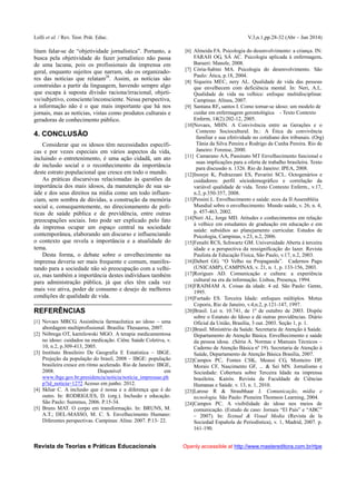 Lolli et al. / Rev. Teor. Prát. Educ. V.3,n.1,pp.28-32 (Abr – Jun 2014)
Revista de Teorias e Práticas Educacionais Openly accessible at http://www.mastereditora.com.br/rtpe
litam falar-se de “objetividade jornalística”. Portanto, a
busca pela objetividade do fazer jornalístico não passa
de uma lacuna, pois os profissionais da imprensa em
geral, enquanto sujeitos que narram, são os organizado-
res das notícias que relatam26
. Assim, as notícias são
construídas a partir da linguagem, havendo sempre algo
que escapa à suposta divisão raciona/irracional, objeti-
vo/subjetivo, consciente/inconsciente. Nessa perspectiva,
a informação não é o que mais importante que há nos
jornais, mas as notícias, vistas como produtos culturais e
geradoras de conhecimento público.
4. CONCLUSÃO
Considerar que os idosos têm necessidades específi-
cas e por vezes especiais em vários aspectos da vida,
incluindo o entretenimento, é uma ação cidadã, um ato
de inclusão social e o reconhecimento da importância
deste estrato populacional que cresce em todo o mundo.
As práticas discursivas relacionadas às questões da
importância dos mais idosos, da manutenção de sua sa-
úde e dos seus direitos na mídia como um todo influen-
ciam, sem sombra de dúvidas, a construção da memória
social e, consequentemente, no direcionamento de polí-
ticas de saúde pública e de previdência, entre outras
preocupações sociais. Isto pode ser explicado pelo fato
da imprensa ocupar um espaço central na sociedade
contemporânea, elaborando um discurso e influenciando
o contexto que revela a importância e a atualidade do
tema.
Desta forma, o debate sobre o envelhecimento na
imprensa deveria ser mais frequente e comum, manifes-
tando para a sociedade não só preocupação com a velhi-
ce, mas também a importância destes indivíduos também
para administração pública, já que eles têm cada vez
mais voz ativa, poder de consumo e desejo de melhores
condições de qualidade de vida.
REFERÊNCIAS
[1] Novaes MRCG. Assistência farmacêutica ao idoso – uma
abordagem multiprofissional. Brasília: Thesaurus, 2007.
[2] Nóbrega OT, karnilowski MGO. A terapia medicamentosa
no idoso: cuidados na medicação. Ciênc Saúde Coletiva, v.
10, n.2, p.309-413, 2005.
[3] Instituto Brasileiro De Geografia E Estatística – IBGE.
Projeção da população do brasil, 2008 – IBGE: população
brasileira cresce em ritmo acelerado. Rio de Janeiro: IBGE,
2008. Disponível em
www.ibge.gov.br;presidencia/noticia/noticia_impressao.ph
p?id_noticia=1272 Acesso em junho. 2012.
[4] Skliar C. A inclusão que é nossa e a diferença que é do
outro. In: RODRIGUES, D. (org.). Inclusão e educação.
São Paulo: Summus, 2006. P.15-34.
[5] Bruns MAT. O corpo em transformação. In: BRUNS, M.
A.T.; DEL-MASSO, M. C. S. Envelhecimento Humano:
Diferentes perspectivas. Campinas: Alína: 2007. P.13- 22.
[6] Almeida FA. Psicologia do desenvolvimento: a criança. IN:
FARAH OG, SÁ AC. Psicologia aplicada à enfermagem.
Barueri: Manole, 2008.
[7] Cória-Sabini MA. Psicologia do desenvolvimento. São
Paulo: Ática, p.18, 2004.
[8] Siqueira MEC, nery AL. Qualidade de vida das pessoas
que envelhecem com deficiência mental. In: Neri, A.L.
Qualidade de vida na velhice: enfoque multidisciplinar.
Campinas: Alínea, 2007.
[9] Santana RF, santos I. Como tornar-se idoso: um modelo de
cuidar em enfermagem gerontológica - Texto Contexto
Enferm, 14(2):202-12, 2005.
[10]Novaes, MHN. A Convivência entre as Gerações e o
Contexto Sociocultural. In.: A Ética da convivência
familiar e sua efetividade no cotidiano dos tribunais. (Org)
Tânia da Silva Pereira e Rodrigo da Cunha Pereira. Rio de
Janeiro: Forense, 2000.
[11] Camarano AA, Passinato MT Envelhecimento funcional e
suas implicações para a oferta de trabalho brasileira. Texto
para discussão n. 1326. Rio de Janeiro: IPEA, 2008.
[12]Inouye K, Pedrazzani ES, Pavarini SCL. Octogenários e
cuidadores: perfil sóciodemográfico e correlação da
variável qualidade de vida. Texto Contexto Enferm., v.17,
n.2, p.350-357, 2008.
[13]Pessini L. Envelhecimento e saúde: ecos da II Assembléia
Mundial sobre o envelhecimento. Mundo saúde, v. 26, n. 4,
p. 457-463, 2002.
[14]Neri AL, Jorge MD. Atitudes e conhecimentos em relação
à velhice em estudantes de graduação em educação e em
saúde: subsídios ao planejamento curricular. Estudos de
Psicologia, Campinas, v.23, n.2, 2006.
[15]Fenalti RCS, Schwartz GM. Universidade Aberta à terceira
idade e a perspectiva da ressignificação do lazer. Revista
Paulista de Educação Física, São Paulo, v.17, n.2, 2003.
[16]Debert GG. “O Velho na Propaganda”. Cadernos Pagu
(UNICAMP), CAMPINAS, v. 21, n. 1, p. 133-156, 2003.
[17]Rorigues AD. Comunicação e cultura: a experiência
cultural na era da informação. Lisboa, Presença, 1994.
[18]FRAIMAM A. Coisas da idade. 4 ed. São Paulo: Gente,
1995.
[19]Furtado ES. Terceira Idade: enfoques múltiplos. Motus
Coporis, Rio de Janeiro, v.4,n.2, p.121-147, 1997.
[20]Brasil. Lei n. 10.741, de 1º de outubro de 2003. Dispõe
sobre o Estatuto do Idoso e dá outras providências. Diário
Oficial da União, Brasília, 3 out. 2003. Seção 1, p. 1.
[21]Brasil. Ministério da Saúde. Secretaria de Atenção à Saúde.
Departamento de Atenção Básica. Envelhecimento e saúde
da pessoa idosa. .(Séria A. Normas e Manuais Técnicos –
Caderno de Atenção Básica nº 19). Secretaria de Atenção à
Saúde, Departamento de Atenção Básica Brasília, 2007.
[22]Campos PC, Fontes CSK, Meassi CG, Monteiro DP,
Morais CF, Nascimento GF, ... & Sei MN. Jornalismo e
Sociedade: Cobertura sobre Terceira Idade na imprensa
brasileira. Kairós. Revista da Faculdade de Ciências
Humanas e Saúde. v. 13, n. 1, 2010.
[23]Larose R & Straubhaar J. Comunicação, mídia e
tecnologia. São Paulo: Pioneira Thomson Learning, 2004.
[24]Campos PC. A visibilidade do idoso nos meios de
comunicação. (Estudo de caso: Jornais “El País” e “ABC”
– 2007). In: Textual & Visual Media (Revista de la
Sociedad Española de Periodística), v. 1, Madrid, 2007. p.
161-190.
 
