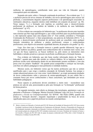 melhorias de aprendizagens, contribuindo tanto para sua vida de Educador quanto
consequência para seu educando.
Segundo este autor, sobre a ‘formação continuada do professor’, fica evidente que: “[...]
o professor precisa de novos sistemas de trabalho e de novas aprendizagens para exercer sua
profissão, e concretamente daqueles aspectos profissionais e de aprendizagem associados às
instituições educativas, enquanto núcleos onde trabalham um conjunto de pessoas”. (p. 46).
Nesse espaço; “[...] a formação será legitima ao contribuir para o desenvolvimento
profissional do professor, no âmbito de trabalho e de melhoria de suas habilidades
profissionais”. (p. 47).
Ui fica evidente nas concepções de Imbernón que, “os professores devem estar inseridos
num sistemas que lhes traga aprendizagem e, que venha contribuir para sua profissionalização
e, não represente apenas mais uma disputa entre si”. Este sentido, considerar a “Formação
Continuada dos Professores”, é fator preponderante, nas palavras de Imbernón (2011): “[...],
portanto, o desenvolvimento profissional do professor pode ser concebido como qualquer
intenção sistemática de melhorar a pratica profissional, crenças e conhecimentos
profissionais, com objetivo de aumentar a qualidade docente, de pesquisa e de gestão” (p. 62).
Logo, fica claro que, a formação torna-se a grande questão diferencial, logo que o
professor melhora sua prática, quando seus conhecimentos não se mostram mais vazios, uma
vez que ele busca superar-se, ao buscar melhorar ou, pelo menos ao demonstrar mais
habilidades e atitudes proativas e pessoais na profissão escolhida para a formação humana.
Fica evidente em Imbernón, que não basta receber informação dentro da “Sala do
Educador”, quando para nada dão sentido ou valência didática. Só se legitimam quando o
professor recebe essas informações dentro de um determinado assunto escolhido e, com elas
possa criar seu próprio ‘feedback”. Ou quando possa compartilhar e começar sua inovação,
com base em saberes pedagógicos mais pertinentes à realidade moderna.
Mesmos assim, em Imbernón vemos que há muitos professores que não se sentem
qualificados para o que exige a moderna concepção de formação humana. Isso porque o
campo educacional passou a ser visto como ‘muito dinâmico’, ao exigir permanente produção
de novos conhecimentos sobre o processo de ensino-aprendizagem, ou por cobrar lhes a
constante busca por novos conhecimentos e bases conceituais, que demandam por novas
habilidades pedagógicas.
Nesse aspecto os professores devem considerar e, muito mais – reconsiderar suas
praticas em sala de aula, posicionando-se pela auto formação ou “re-formação” profissional
de forma proativa.
Em segundo momento, mais aberto ao destaque das tecnologias, apontamos o que nos
apresenta a Professora e Pedagoga, Marina Graziela Feldmann3
(org.) do livro Formação de
professores e Escola na Contemporaneidade. Ed. SENAC: São Paulo (2009), quando esta
destaca a “formação docente”, enquanto inquietação e perplexidade na busca de novos
significados para com o papel do professor no mundo contemporâneo.
3 Mestre e doutora em Educação e Currículo pela PUC-SP. Diretora da Faculdade de Educação da PUC-SP. Nessa mesma
Faculdade é professora titular do Departamento de Fundamentos da Educação. Docente e Pesquisadora do Programa de
Pós-Graduação (mestrado e doutorado) em Educação: Currículo, na linha de pesquisa formação de Educadores. Membro
da Comissão própria de avaliação da PUC-SP. Avaliadora institucional e de cursos. Presidente da Comissão de Ensino e
do Conselho e Pesquisa da PUC-SP. Líder do grupo de pesquisa credenciado pelo CNPq sobre o titulo Formação de
Professores e Cotidiano Escolar (PUC-SP).
 