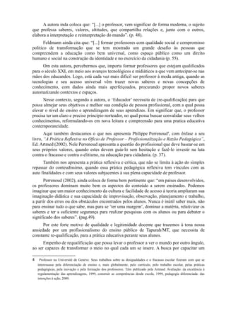 A autora inda coloca que: “[...] o professor, vem significar de forma moderna, o sujeito
que professa saberes, valores, altitudes, que compartilha relações e, junto com o outros,
elabora a interpretação e reinterpretação do mundo”. (p. 48).
Feldmann ainda cita que: “[...] formar professores com qualidade social e compromisso
politico de transformação que se tem mostrado um grande desafio às pessoas que
compreendem a educação como bem universal, como espaço público como um direito
humano e social na construção da identidade e no exercício da cidadania (p. 55).
Om esta autora, percebermos que, importa formar professores que estejam qualificados
para o século XXI, em meio aos avanços tecnológicos e midiáticos a que vem antecipar-se nas
mãos dos educandos. Logo, está cada vez mais difícil ser professor à moda antiga, quando as
tecnologias e seu acesso universal vêm trazer novas saberes e novas concepções de
conhecimento, com dados ainda mais aperfeiçoados, procurando propor novos saberes
automatizando contextos e espaços.
Nesse contexto, segundo a autora, o ‘Educador’ necessita de (re-qualificação) para que
possa almejar seus objetivos e melhor sua condição de pessoa profissional, com a qual possa
elevar o nível do ensino e aprendizagem de seus aprendizes. Em significar que, o professor
precisa ter um claro e preciso princípio norteador, no qual possa buscar convalidar seus velhos
conhecimentos, reformulando-os em nova leitura e compreensão para uma pratica educativa
contemporaneidade.
Aqui também destacamos o que nos apresenta Philippe Perrenoud4
, com ênfase a seu
livro, “A Prática Reflexiva no Ofício de Professor – Profissionalização e Razão Pedagógica”,
Ed. Artmed (2002). Nele Perrenoud apresenta a questão do profissional que deve basear-se em
seus próprios valores, quando estes devem guia-lo sem hesitação e fazê-lo investir na luta
contra o fracasso e contra o elitismo, na educação para cidadania. (p. 37).
Também nos apresenta a prática reflexiva e crítica, que não se limita à ação do simples
repassar do conteudíssimo, quando essa prática pedagógica reflexiva tem vínculos com as
auto finalidades e com seus valores subjacentes à sua plena capacidade de professor.
Perrenoud (2002), ainda coloca de forma bem pertinente que: “em países desenvolvidos,
os professores dominam muito bem os aspectos do conteúdo a serem ensinados. Podemos
imaginar que um maior conhecimento da cultura e facilidade de acesso à teoria ampliaram sua
imaginação didática e sua capacidade de improvisação, observação, planejamento e trabalho,
a partir dos erros ou dos obstáculos encontrados pelos alunos. Nunca é inútil saber mais, não
para ensinar tudo o que sabe, mas para se ‘ter uma margem’, dominar a matéria, relativizar os
saberes e ter a suficiente segurança para realizar pesquisas com os alunos ou para debater o
significado dos saberes”. (pag.49).
Por este forte motivo de qualidade e legitimidade docente que trazemos à tona nossa
ansiedade por um profissionalismo do ensino público de Tapurah/MT, que necessita de
constante re-qualificação, para a prática educativa perante seus alunos.
Empenho de requalificação que possa levar o professor a ver o mundo por outro ângulo,
ao ser capazes de transformar o meio no qual cada um se insere. A busca por capacitar um
4 Professor na Université de Genéve. Seus trabalhos sobre as desigualdades e o fracasso escolar fizeram com que se
interessasse pela diferenciação de ensino e, mais globalmente, pelo currículo, pelo trabalho escolar, pelas práticas
pedagógicas, pela inovação e pela formação dos professores. Têm publicado pela Artmed: Avaliação: da excelência á
regulamentação das aprendizagens, 1999, construir as competências desde escola, 1999, pedagogia diferenciada: das
intenções á ação, 2000.
 