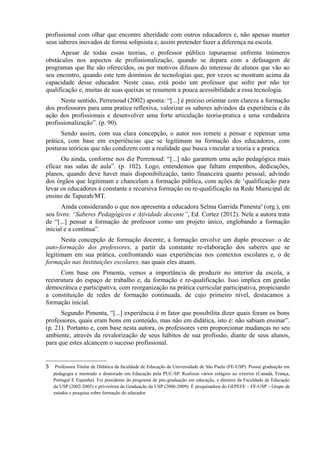 profissional com olhar que encontre alteridade com outros educadores e, não apenas manter
seus saberes inovados de forma solipsista e, assim pretender fazer a diferença na escola.
Apesar de todas essas teorias, o professor público tapuraense enfrenta inúmeros
obstáculos nos aspectos de profissionalização, quando se depara com a defasagem de
programas que lhe são oferecidos, ou por motivos difusos do interesse de alunos que vão ao
seu encontro, quando este tem domínios de tecnologias que, por vezes se mostram acima da
capacidade desse educador. Neste caso, está posto um professor que sofre por não ter
qualificação e, muitas de suas queixas se resumem a pouca acessibilidade a essa tecnologia.
Neste sentido, Perrenoud (2002) aponta: “[...] é preciso orientar com clareza a formação
dos professores para uma pratica reflexiva, valorizar os saberes advindos da experiência e da
ação dos profissionais e desenvolver uma forte articulação teoria-pratica e uma verdadeira
profissionalização”. (p. 90).
Sendo assim, com sua clara concepção, o autor nos remete a pensar e repensar uma
prática, com base em experiências que se legitimam na formação dos educadores, com
posturas teóricas que não condizem com a realidade que busca vincular a teoria e a pratica.
Ou ainda, conforme nos diz Perrenoud: “[...] não garantem uma ação pedagógica mais
eficaz nas salas de aula”. (p. 102). Logo, entendemos que faltam empenhos, dedicações,
planos, quando deve haver mais disponibilização, tanto financeira quanto pessoal, advindo
dos órgãos que legitimam e chancelam a formação pública, com ações de ‘qualificação para
levar os educadores à constante e recursiva formação ou re-qualificação na Rede Municipal de
ensino de Tapurah/MT.
Ainda considerando o que nos apresenta a educadora Selma Garrida Pimenta5
(org.), em
seu livro: “Saberes Pedagógicos e Atividade docente”, Ed. Cortez (2012). Nele a autora trata
de “[...] pensar a formação de professor como um projeto único, englobando a formação
inicial e a contínua”.
Nesta concepção de formação docente, a formação envolve um duplo processo: o de
auto-formação dos professores, a partir da constante re-elaboração dos saberes que se
legitimam em sua prática, confrontando suas experiências nos contextos escolares e, o de
formação nas Instituições escolares, nas quais eles atuam.
Com base em Pimenta, vemos a importância de produzir no interior da escola, a
reestrutura do espaço de trabalho e, da formação e re-qualificação. Isso implica em gestão
democrática e participativa, com reorganização na prática curricular participativa, propiciando
a constituição de redes de formação continuada, de cujo primeiro nível, destacamos a
formação inicial.
Segundo Pimenta, “[...] experiência é m fator que possibilita dizer quais foram os bons
professores, quais eram bons em conteúdo, mas não em didática, isto é: não sabiam ensinar”.
(p. 21). Portanto e, com base nesta autora, os professores vem proporcionar mudanças no seu
ambiente, através da revalorização de seus hábitos de sua profissão, diante de seus alunos,
para que estes alcancem o sucesso profissional.
5 Professora Titular de Didática da faculdade de Educação da Universidade de São Paulo (FE-USP). Possui graduação em
pedagogia e mestrado e doutorado em Educação pela PUC-SP. Realizou vários estágios no exterior (Canadá, França,
Portugal E Espanha). Foi presidente do programa de pós-graduação em educação, e diretora da Faculdade de Educação
da USP (2002-2005) e pró-reitora de Graduação da USP (2006-2009). É pesquisadora do GEPEFE – FE-USP – Grupo de
estudos e pesquisa sobre formação do educador.
 