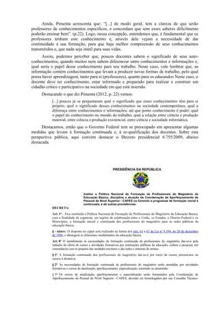 Ainda, Pimenta acrescenta que: “[...] de modo geral, tem a clareza de que serão
professores de conhecimentos específicos, e concordam que sem esses saberes dificilmente
poderão ensinar bem”. (p.22). Logo, nessa concepção, entendemos que, é fundamental que os
professores tenham este conhecimento e, através dele vejam a necessidade de dar
continuidade à sua formação, para que haja melhor compreensão de seus conhecimentos
transmitidos e, que nada seja inútil para suas vidas.
Assim, podemos perceber que, poucos docentes sabem o significado de seus auto-
conhecimentos, quando muitos nem sabem diferenciar entre conhecimentos e informações e,
qual seria o papel desse conhecimento para seu trabalho. Neste caso, vale lembrar que, as
informação contém conhecimentos que levam a produzir novas formas de trabalho, pelo qual
possa haver aprendizagem, tanto para si (professores), quanto para os educandos Neste caso, o
docente deve ter conhecimento, estar informado e preparado para realizar e construir um
cidadão crítico e participativo na sociedade em que está inserido.
Destacando o que diz Pimenta (2012, p. 22) vemos:
[...] poucos já se perguntaram qual o significado que esses conhecimentos têm para si
próprio, qual o significado desses conhecimentos na sociedade contemporânea, qual a
diferença entre conhecimentos e informações; até que ponto conhecimento é poder; qual
o papel do conhecimento no mundo do trabalho; qual a relação entre ciência e produção
material, entre ciência e produção existencial, entre ciência e sociedade informática.
Destacamos, então que o Governo Federal tem se preocupado em apresentar algumas
medidas que levam à formação continuada e, à re-qualificação dos docentes. Sobre esta
perspectiva pública, aqui convém destacar o Decreto presidencial 6.755/2009, abaixo
destacada.
PRESIDÊNCIA DA REPÚBLICA
Institui a Política Nacional de Formação de Profissionais do Magistério da
Educação Básica, disciplina a atuação da Coordenação de Aperfeiçoamento de
Pessoal de Nível Superior - CAPES no fomento a programas de formação inicial e
continuada, e dá outras providências.
DECRETA:
Art. 1o
... Fica instituída a Política Nacional de Formação de Profissionais do Magistério da Educação Básica,
com a finalidade de organizar, em regime de colaboração entre a União, os Estados, o Distrito Federal e os
Municípios, a formação inicial e continuada dos profissionais do magistério para as redes públicas da
educação básica.
§ - único: O disposto no caput será realizado na forma dos arts. 61 a 67 da Lei no
9.394, de 20 de dezembro
de 1996, e abrangerá as diferentes modalidades da educação básica.
Art. 8o
O atendimento às necessidades de formação continuada de profissionais do magistério dar-se-á pela
indução da oferta de cursos e atividades formativas por instituições públicas de educação, cultura e pesquisa, em
consonância com os projetos das unidades escolares e das redes e sistemas de ensino.
§ 1º A formação continuada dos profissionais do magistério dar-se-á por meio de cursos presenciais ou
cursos à distância.
§ 2º As necessidades de formação continuada de profissionais do magistério serão atendidas por atividades
formativas e cursos de atualização, aperfeiçoamento, especialização, mestrado ou doutorado.
§ 3º Os cursos de atualização, aperfeiçoamento e especialização serão fomentados pela Coordenação de
Aperfeiçoamento de Pessoal de Nível Superior - CAPES, deverão ser homologados por seu Conselho Técnico-
 