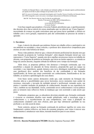 Científico da Educação Básica e serão ofertados por instituições públicas de educação superior, preferencialmente
por aquelas envolvidas no plano estratégico de que tratam os arts. 4º e 5º.
§ 4º Os cursos de formação continuada homologados pelo Conselho Técnico-Científico da Educação Básica
da CAPES integrarão o acervo de cursos e tecnologias educacionais do Ministério da Educação.
Art. 14. Este Decreto entra em vigor Na data de sua publicação.
Brasília, 29 de janeiro de 2009; 188º da Independência e,
121º da República.
LUIZ INÁCIO LULA DA SILVA
Fernando Haddad
Com base naquilo que propõem o Governo Federal, percebemos que, o aperfeiçoamento
dos docentes deve dar-se através de cursos atualizados que vai além de um ‘Curso Superior’,
necessitando de avanços na grade curriculares para que possa haver qualidade e eficácia no
trabalho com a nova geração, responsáveis para dar continuidade no processo de ensinar e
aprender.
2. Em síntese
Logo, é através da educação que podemos formar um cidadão crítico e participativo em
seu ambiente na sociedade e, nesse conceito, o professor deve desenvolver competência para
ensinar, ter uma visão holística de futuro.
Nessa visão podemos observar que, o desenvolvimento profissional do docente tem que
estar baseado na proposta da “contínua formação”, além daquela formação inicial que vem
representar o “Curso Superior”, quando este deve espelhar um processo imerso no trabalho do
docente, com propostas de práticas na formação, que inicia no ensino superior e, se estende ao
longo da carreira docente, enquanto altitude de melhorar com o tempo sua formação.
Além disso, as propostas públicas vêm demarcar a formação continuada, que visa
possibilitar a atuação do educador de forma interativa, propondo-lhe qual seu espaço na
sociedade e sua importância, quando demarca uma nova abordagem metodológica, quando
esse (professor) deve usufruir dos benefícios de dar continuidade à sua formação
(qualificando), de forma que esteja construindo seu conhecimento, beneficiando-se de seu
trabalho, ao acelerar a aprendizagem dos seus alunos.
Com bases nestes autores destacamos ainda que, cada momento da formação dos
docentes abre-se a possibilidades para novos horizontes, novos momentos num caráter de
recomeço, renovação e inovação da realidade pessoal e profissional, tornando assim, sua
pratica o caminho mediador da produção do conhecimento, baseado na sua experiência de
vida e, também na sua identidade. Assim, construindo novos conhecimentos e novas práticas
para se tornarem mais reflexivos frente às mudanças que vem ocorrendo a cada século que
passa.
Finalmente, propomos que, os educadores deveriam entender que, formação continuada
é vivenciar os constantes desafios num mundo globalizado, onde a tecnologia exige o
conhecimento e, o reconhecimento de suas competências, com vistas à produção do
conhecimento estudantil com mais eficácia, para que haja substancial qualidade na sua
profissão e, na vida social do aluno.
Neste contexto, pensar na formação continuada do professor significa ter como eixo
fundamental a prática reflexiva, em busca da constante pesquisa, com vistas à renovar seus
conhecimentos e amadurecer suas ideias, trazendo benefícios para os seus alunos.
Referencias:
-BRASIL. Decreto Presidencial 6.755/2009. Brasília: Imprensa Nacional, 2009
 