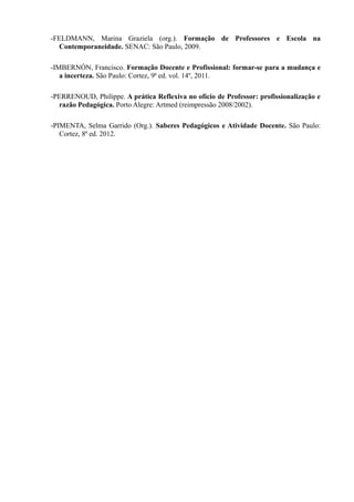 -FELDMANN, Marina Graziela (org.). Formação de Professores e Escola na
Contemporaneidade. SENAC: São Paulo, 2009.
-IMBERNÓN, Francisco. Formação Docente e Profissional: formar-se para a mudança e
a incerteza. São Paulo: Cortez, 9ª ed. vol. 14º, 2011.
-PERRENOUD, Philippe. A prática Reflexiva no ofício de Professor: profissionalização e
razão Pedagógica. Porto Alegre: Artmed (reimpressão 2008/2002).
-PIMENTA, Selma Garrido (Org.). Saberes Pedagógicos e Atividade Docente. São Paulo:
Cortez, 8ª ed. 2012.
 
