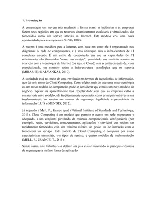 1. Introdução
A computação em nuvem está mudando a forma como as indústrias e as empresas
fazem seus negócios em que os recursos dinamicamente escaláveis e virtualizados são
fornecidos como um serviço através da Internet. Este modelo cria uma nova
oportunidade para as empresas. (X. XU, 2012).
A nuvem é uma metáfora para a Internet, com base em como ele é representado nos
diagramas de rede de computadores, e é uma abstração para a infra-estrutura de TI
complexa esconde É um estilo de computação em que as capacidades de TI
relacionados são fornecidos "como um serviço", permitindo aos usuários acessar os
serviços com a tecnologia da Internet (ou seja, o Cloud) sem o conhecimento de, com
especialização, ou controle sobre a infra-estrutura tecnológica que os suporta
(MIRASHE e KALYANKAR, 2010).
A sociedade está no meio de uma revolução em termos de tecnologias de informação,
que dá pelo nome de Cloud Computing. Como efeito, mais do que uma nova tecnologia
ou um novo modelo de computação, pode-se considerar que é mais um novo modelo de
negócio. Apesar da aparentemente boa receptividade com que as empresas estão a
encarar este novo modelo, são freqüentemente apontados como principais entraves a sua
implementação, os receios em termos de segurança, legalidade e privacidade da
informação (LUÍS e MENDES, 2012).
Já segundo o Mell, P., Grance apud (National Institute of Standards and Technology,
2011), Cloud Computing é um modelo que permite o acesso em rede onipresente e
adequado, a um conjunto partilhado de recursos computacionais configuráveis (por
exemplo, redes, servidores, armazenamento, aplicações e serviços) que podem ser
rapidamente fornecidos com um mínimo esforço de gestão ou de interação com o
fornecedor do serviço. Este modelo de Cloud Computing é composto por cinco
características essenciais, três tipos de serviço, e quatro modelos de implementação
(MELL, P., GRANCE, T., 2011).
Sendo assim, este trabalho visa definir um guia visual mostrando as principais técnicas
de segurança e a melhor forma de aplicação.
 