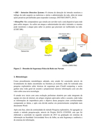 • IDS – Intrusion Detection Systems: O sistema de detecção de intrusão monitora o
tráfego da rede suspeito ou malicioso e alerta o administrador da rede, além de tomar
ações proativas pré-definidos para responder à ameaça. (NETSECURITY, 2013).
• HoneyPot: São computadores que simula um servidor real e está disponível para rede
para sofrer ataques. Ao sofrer um ataque o administrador da rede é alertado e o mesmo
pode monitorar o ataque para saber os pontos que precisam ser melhorados na rede.
(CERT.BR).
Figura 2 – Desenho da Segurança Física da Rede nas Nuvens
3. Metodologia
Como procedimento metodológico adotado, este estudo foi construído através do
levantamento de dados encontrados na literatura já existente, onde foi realizada uma
pesquisa exploratória sobre técnicas de segurança para Clould computing e assim
ganhar uma visão geral do assunto e proporcionar maiores informações com um alto
valor sobre essa nova tecnologia.
O estudo teve inicio com uma avaliação preliminar aleatória por cada integrante da
equipe em sites de internet, em artigos originais aprovados sobre o assunto, onde todas
as informações de importância para o objetivo dessa pesquisa eram correlacionadas
comparando as ideias, e após esta devida analise era posteriormente compilado num
documento Word.
Após esta fase, alem da continuidade do método Pesquisa exploratório, foi agregado ao
estudo o método pesquisa-ação, através do Projeto DATA CENTER, este que foi
elaborado e concluído no segundo semestre de 2013 na graduação em sistemas de
informação na faculdade Universidade Nove de Julho, na aula Segurança e auditoria e
de sistemas de informação.
 