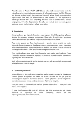 Atuando sobre o Projeto DATA CENTER na aula citada anteriormente, neste foi
efetuado as principais técnicas de segurança da informação, que ao final foi elaborado
um desenho gráfico através da ferramenta Microsoft Visual Studio demonstrando e
especificando toda parte de infraestrutura de uma empresa “X” em segurança da
informação baseado em Clould computing, definindo todos os componentes e técnicas
(criptografia, Firewalls, Segmentação de rede, ids e etc..), com isso conseguimos
aprimorar nossos conhecimento e aplicar neste artigo.
4. Resultados
Compreendemos que é possível manter a segurança em Clould Computing, aplicando
técnicas de segurança existente no mercado. Mais antes de aplica-las é necessário
conhecer ferramentas que auxiliam a segurança e integridade dos dados.
Para poder garantir um bom funcionamento é preciso saber investir na equipe
responsável pela segurança do Data Center, poucas empresas pensam nisso e geralmente
o fracasso é causado por algum funcionário da empresa, que muitas vezes se esquece de
suas responsabilidades e acaba prejudicando a empresa como um todo.
Com a utilização do nosso guia visual fica muito mais pratico a utilização da Clould
Computing seguindo normais de segurança existente no mercado e assim garantindo a
segurança dos dados na nuvem.
Mais sabemos também que é preciso sempre renovar, pois a tecnologia sempre muda
principalmente a forma de ataque.
5. Considerações finais
Nosso objetivo foi desenvolver um guia visual pratico para as empresas de Data Center,
visando garantir a segurança dos dados em nuvem, criamos um site que pode ser
utilizado pelas empresas, mostrando técnicas a serem aplicadas e assim comprovar a
importância do nosso estudo, sendo assim nosso objetivo foi atingido.
Esse guia visual foi elaborado com base em grandes empresas de TI reforçando ainda
mais o nosso objetivo.
O guia visual desenvolvido pode ser utilizado por todas as empresas, que buscam
melhoria na segurança em clould computing, através do site:
http://seguranca-em-cloud.webnode.com.
 
