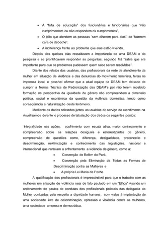  A “falta de educação” dos funcionários e funcionárias que “não 
cumprimentam ou não respondem os cumprimentos”, 
 O jeito que atendem as pessoas “sem olharem para elas”, de “fazerem 
cara de deboche”. 
 A indiferença frente ao problema que elas estão vivendo. 
Depois das queixas elas ressaltavam a importância de uma DEAM e da 
pesquisa e se prontificavam responder as perguntas, segundo MJ “sabia que era 
importante para que os problemas pudessem quem sabe serem resolvidos”. 
Diante dos relatos das usuárias, das profissionais da rede de atendimento da 
mulher em situação de violência e das denuncias do movimento feminista, feitas na 
imprensa local, é possível afirmar que a atual equipe da DEAM tem deixado de 
cumprir a Norma Técnica de Padronização das DEAM’s por não terem recebido 
formação na perspectiva da igualdade de gênero não compreendem a dimensão 
política, social e econômica da questão da violência doméstica, tendo como 
conseqüência a naturalização deste fenômeno. 
Mediante os dados coletados juntos as usuárias do serviço de atendimento na 
visualizamos durante o processo de tabulação dos dados os seguintes pontos: 
Integralidade nas ações, acolhimento com escuta ativa, maior conhecimento e 
compreensão sobre as relações desiguais e estereotipadas de gênero, 
compreensão de questões como, diferença, desigualdade, preconceito e 
descriminação, revitimização e conhecimento das legislações, nacional e 
internacional que norteiam o enfrentamento a violência de gênero, como a: 
 Convenção de Belém do Pará, 
 Convenção pela Eliminação de Todas as Formas de 
Descriminação contra as Mulheres e 
 A própria Lei Maria da Penha. 
A qualificação dos profissionais é imprescindível para que o trabalho com as 
mulheres em situação de violência seja de fato pautado em um “Ethos” visando um 
ordenamento de pautas de condutas dos profissionais policiais das delegacia da 
Mulher pontuadas pelo respeito a dignidade humana, com vistas à implantação de 
uma sociedade livre de descriminação, opressão e violência contra as mulheres, 
uma sociedade amorosa e democrática. 
 