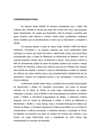 CONSIDERAÇÕES FINAIS 
No decorrer deste trabalho foi possível compreender que o trajeto das 
mulheres até a DEAM na maioria das vezes não é linear nem único, elas buscaram 
ajuda indiretamente, nas igrejas que freqüentam, entre as amigas e parentes para 
quem contaram suas histórias e ouviram muitas outras semelhantes, receberam 
vários conselhos que as desestimularam e outros que as estimularam a chegarem a 
DEAM. 
Foi possível analisar a partir de várias fontes, (CRAM, VARA DA Mulher, 
Defensoria, Promotoria e as próprias usuárias) que os/as profissionais desta 
instituição na maioria das vezes não fazem o atendimento correto, não encaminham 
principalmente para o Centro de Referencia de Atendimento as Mulheres, onde as 
mesmas poderiam receber apoio psicossocial e jurídico. Essa postura confirma a 
falta de compreensão política do papel dos agentes públicos que compõe a equipe 
da DEAM de Imperatriz, postura que colabora para que as mulheres não exerçam 
seus direitos de cidadãs e acessem a rede de enfrentamento a mulher em situação 
de violência que pode contribuir para o seu empoderamento, fortalecimento de sua 
auto-estima, inclusão nos programas sociais e, por conseguinte o rompimento do 
ciclo da violência. 
Confirmamos através deste estudo a existência de uma Rede Especializada 
de Atendimento a Mulher em Imperatriz, funcionando, com todos os serviços 
previstos na Lei Maria da Penha, os quais estão materializados em órgãos, 
instituições e serviços, como a DEAM, a Vara Especializada da Violência Doméstica 
contra a Mulher, a Promotoria Especializada da Mulher, a Defensoria Publica 
Estadual, com um núcleo de atendimento a mulher, o Centro de Referencia e 
Atendimento a Mulher, a Casa Abrigo, mais o Conselho Municipal de Defesa dos 
Direitos da Mulher, a Secretaria Municipal de Política para Mulher com um núcleo de 
enfrentamento a violência estruturado, e entidades atuantes e articuladas no Fórum 
de Mulheres de Imperatriz que lutam em defesa dos direitos das mulheres e que 
tiveram um papel determinante para a implantação de cada serviço hoje 
disponibilizado no município de Imperatriz. 
 