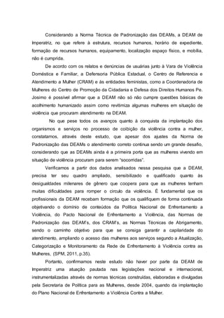 Considerando a Norma Técnica de Padronização das DEAMs, a DEAM de 
Imperatriz, no que refere à estrutura, recursos humanos, horário de expediente, 
formação de recursos humanos, equipamento, localização espaço físico, e mobília, 
não é cumprida. 
De acordo com os relatos e denúncias de usuárias junto à Vara de Violência 
Doméstica e Familiar, a Defensoria Pública Estadual, o Centro de Referencia e 
Atendimento a Mulher (CRAM) e às entidades feministas, como a Coordenadoria de 
Mulheres do Centro de Promoção da Cidadania e Defesa dos Direitos Humanos Pe. 
Josimo é possível afirmar que a DEAM não só não cumpre questões básicas de 
acolhimento humanizado assim como revitimiza algumas mulheres em situação de 
violência que procuram atendimento na DEAM. 
No que pese todos os avanços quanto à conquista da implantação dos 
organismos e serviços no processo de coibição da violência contra a mulher, 
constatamos, através deste estudo, que apesar dos ajustes da Norma de 
Padronização das DEAMs o atendimento correto continua sendo um grande desafio, 
considerando que as DEAMs ainda é a primeira porta que as mulheres vivendo em 
situação de violência procuram para serem “socorridas”. 
Verificamos a partir dos dados analisados nessa pesquisa que a DEAM, 
precisa ter seu quadro ampliado, sensibilizado e qualificado quanto às 
desigualdades milenares de gênero que coopera para que as mulheres tenham 
muitas dificuldades para romper o circulo da violência. É fundamental que os 
profissionais da DEAM recebam formação que os qualifiquem de forma continuada 
objetivando o domínio de conteúdos da Política Nacional de Enfrentamento a 
Violência, do Pacto Nacional de Enfrentamento a Violência, das Normas de 
Padronização das DEAM’s, dos CRAM’s, as Normas Técnicas de Abrigamento, 
sendo o caminho objetivo para que se consiga garantir a capilaridade do 
atendimento, ampliando o acesso das mulheres aos serviços segundo a Atualização, 
Categorização e Monitoramento da Rede de Enfrentamento à Violência contra as 
Mulheres, (SPM, 2011, p.35). 
Portanto, confirmamos neste estudo não haver por parte da DEAM de 
Imperatriz uma atuação pautada nas legislações nacional e internacional, 
instrumentalizadas através de normas técnicas construídas, elaboradas e divulgadas 
pela Secretaria de Política para as Mulheres, desde 2004, quando da implantação 
do Plano Nacional de Enfrentamento a Violência Contra a Mulher. 
 