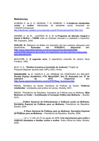 Referências 
ALMEIDA E. de O. S.; NOZAWA, T. N.; ROMERA, V, M.Violência intrafamiliar 
contra a mulher: intervenções do assistente social, Acessível em 
13/02/2013.Disponível em: 
http://intertemas.unitoledo.br/revista/index.php/ETIC/article/viewFile/1583/1521 
AMORIM, C. de M.; LACERDA, M. A. M. de.Programa de Atenção Integral a 
Saúde d Mulher – PAISM: entre as diretrizes nacional e a realidade e Imperatriz- 
MA, Imperatriz, 2008. 
AVELAR, R. Delegacia da Mulher em Imperatriz não tem estrutura adequada para 
atendimento. Acessado em 07/02/2013, disponível em: 
http://www.imperatriznoticias.com.br/component/content/article/68- 
policia/5309-delegacia-da-mulher-em-imperatriz-nao-tem-estrutura-adequada-para- 
atendimento- 
BEAUVOIR, S. O segundo sexo: A experiência vivida.Rio de Janeiro: Nova 
Fronteira, 1980. 
BLAY, E. A.. “Direitos humanos e homicídio de mulheres” Projeto de 
Pesquisa Integrada apoiado pelo CNPq, 2003, mimeo. 
BOUNICORE, A. C. ENGELS E AS ORIGENS DA OPRESSÃO DA MULHER, 
Revista Espaço Acadêmico, nº70, Março/2007, Ano VI. Acessado em: 27 de 
setembro de 2012. Disponível em: 
http://www.espacoacademico.com.br/070/70esp_buonicore.htm 
BRASIL. Ministério da Saúde. Secretaria de Políticas de Saúde. Violência 
intrafamiliar: orientações para prática em serviço. Brasília, 2001. 
BRASIL. Presidência da República. Secretaria de Políticas para as Mulheres. Mais 
Mulheres no Poder – Contribuição à Formação Política das Mulheres – Brasília, 
2010. 
________Política Nacional de Enfrentamento à Violência contra as Mulheres, 
Secretaria Especial de Políticas para as Mulheres, Presidência da Republica, 
Brasília, 2004. 
________ II Plano Nacional de Políticas para as Mulheres. Secretaria Especial 
de Políticas para as Mulheres – Presidência da Republica, Brasília, 2008. 
________ Lei n. 11.340, de 07 de agosto de 2006. Cria mecanismos para coibir a 
violência doméstica e familiar contra a mulher. Diário Oficial da União, Brasília, 
2006. 
 
