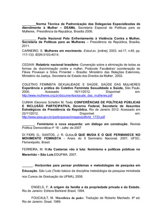 ________Norma Técnica de Padronização das Delegacias Especializadas de 
Atendimento à Mulher – DEAMs. Secretaria Especial de Políticas para as 
Mulheres, Presidência da Republica, Brasília 2006. 
________ Pacto Nacional Pelo Enfrentamento à Violência Contra a Mulher, 
Secretaria de Políticas para as Mulheres – Presidência da República, Brasília, 
2011. 
CARNEIRO, S. Mulheres em movimento. Estud.av. [online]. 2003, vol.17, n.49, pp. 
117-133. ISSN 0103-4014. 
CEDAW: Relatório nacional brasileiro: Convenção sobre a eliminação de todas as 
formas de discriminação contra a mulher, Protocolo Facultativo/ coordenação de 
Flávia Piovesan e Silvia Pimentel – Brasília: Ministério das Relações Exteriores, 
Ministério da Justiça, Secretaria de Estado dos Direitos da Mulher, 2002. 
COLETIVO FEMINISTA SEXUALIDADE E SAÚDE, SAÚDE DAS MULHERES 
Experiência e prática do Coletivo Feminista Sexualidade e Saúde, São Paulo. 
2000. Acessado 16/11/2012. Disponível em: 
http://www.mulheres.org.br/documentos/saude_das_mulheres.pdf 
CUNHA Eleonora Schettini M, Texto CONFERÊNCIAS DE POLÍTICAS PÚBLICAS 
E INCLUSÃO PARTICIPATIVA, Governo Federal, Secretaria de Assuntos 
Estratégicos da Presidência da República. Rio de Janeiro 2012. Acessado em 
22/11/2012. Disponível em: 
http://www.ipea.gov.br/participacao/images/pdfs/td_1733.pdf 
_______. Feminismo e nova esquerda: um diálogo em construção. Revista 
Política Democrática nº 18 - Julho de 2007 
DI FIORI, G.; SANTOS, J. R. Q.dos,O QUE MUDA E O QUE PERMANECE NO 
MOVIMENTO FEMINISTA - Anais do II Seminário Nacional, 2007, UFSC, 
Florianópolis, Brasil. 
FERREIRA, M. M.As Caetanas vão à luta: feminismo e políticas públicas no 
Maranhão – São Luis,EDUFMA, 2007. 
______. Horizontes para pensar problemas e metodologias de pesquisa em 
Educação. São Luís (Texto básico da disciplina metodologia da pesquisa ministrada 
nos Cursos de Graduação da UFMA), 2008. 
ENGELS, F. A origem da família e da propriedade privada e do Estado. 
Rio de Janeiro: Editora Bertrand Brasil, 1994. 
FOUCAULT, M. Microfísica do poder. Tradução de Roberto Machado. 8ª ed. 
Rio de Janeiro: Graal, 1989. 
 