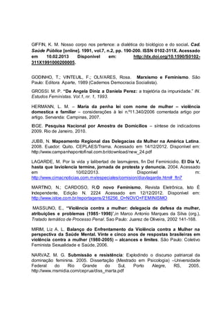 GIFFIN, K. M. Nosso corpo nos pertence: a dialética do biológico e do social. Cad. 
Saúde Pública [online]. 1991, vol.7, n.2, pp. 190-200. ISSN 0102-311X. Acessado 
em 10.02.2013 Disponível em: http://dx.doi.org/10.1590/S0102- 
311X1991000200005. 
GODINHO, T.; VINTEUIL, F.; OLIVARES, Rosa. Marxismo e Feminismo. São 
Paulo: Editora Aparte, 1989 (Cadernos Democracia Socialista). 
GROSSI. M. P. “De Angela Diniz a Daniela Perez: a trajetória da impunidade.” IN. 
Estudos Feministas. Vol.1, nr. 1, 1993. 
HERMANN, L. M. – Maria da penha lei com nome de mulher – violência 
domestica e familiar – considerações à lei n.º11.340/2006 comentada artigo por 
artigo. Servanda: Campinas, 2007. 
IBGE. Pesquisa Nacional por Amostra de Domicílios – síntese de indicadores 
2009. Rio de Janeiro, 2010. 
JUBB, N. Mapeamento Regional das Delegacias da Mulher na América Latina. 
2008. Euador: Quito. CEPLAES/Trama. Acessado em 14/12/2012. Disponível em: 
http://www.campanhapontofinal.com.br/download/new_24.pdf 
LAGARDE, M. Por la vida y lalibertad de lasmujeres, fin Del Feminicidio. El Día V, 
hasta que laviolencia termine, jornada de protesta y denuncia. 2004. Acessado 
em 10/02/2013. Disponível m: 
http://www.cimacnoticias.com.mx/especiales/comision/diavlagarde.htm#_ftn7 
MARTINO, N.; CARDOSO, R.O novo Feminismo, Revista Eletrônica, Isto È 
Independente, Edição N. 2224 Acessado em 12/12/2012. Disponível em: 
http://www.istoe.com.br/reportagens/216256_O+NOVO+FEMINISMO 
MASSUNO, E., “Violência contra a mulher: delegacia de defesa da mulher, 
atribuições e problemas (1985‑1998)”,in Marco Antonio Marques da Silva (org.), 
Tratado temático de Processo Penal. Sao Paulo: Juarez de Oliveira, 2002 141-168. 
MIRIM, Liz A. L. Balanço do Enfrentamento da Violência contra a Mulher na 
perspectiva da Saúde Mental. Vinte e cinco anos de respostas brasileiras em 
violência contra a mulher (1980-2005) – alcances e limites. São Paulo: Coletivo 
Feminista Sexualidade e Saúde, 2006. 
NARVAZ. M. G. Submissão e resistência: Explodindo o discurso patriarcal da 
dominação feminina. 2005. Dissertação (Mestrado em Psicologia) –Universidade 
Federal do Rio Grande do Sul, Porto Alegre, RS, 2005. 
http://www.msmidia.com/ceprua/diss_marta.pdf 
 