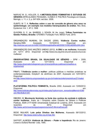NARVAZ M. G.; KOLLER, S. H.METODOLOGIAS FEMINISTAS E ESTUDOS DE 
GÊNERO:ARTICULANDO PESQUISA, CLÍNICA E POLÍTICA Psicologia em Estudo, 
Maringá, v. 11, n. 3, p. 647-654, set./dez. 2006. 
OLINTO, M. T. A. Reflexões sobre o uso do conceito de gênero e/ou sexo na 
epidemiologia: um exemplo nos modelos hierarquizados de análise. Rev. Bras. 
Epidemiol. Vol. 1, Nº 2, 1998 
OLIVEIRA G. C. de, BARROS, I.; SOUZA, M. He. (orgs). Trilhas Feministas na 
Gestão Pública, Brasília: CFEMEA: Fundação Ford, MDG3 Fund, 2010. 
ORGANIZAÇÃO MUNDIAL DA SAÚDE (2006). Violência Contra mulher. 
Genebra:OMS Acessado 15/10/2012. Disponível em: 
http://noticias.uol.com.br/m06/10/2006idiaglobal/herald/2006/10/06/ult2680u344.jhtm 
ORGANIZAÇÃO DAS NAÇÕES UNIDAS (2012). A ONU e as mulheres. Acessado 
em 12/11/ 2012. Disponível em:http://www.onu.org.br/a-onu-em-acao/a-onu-e-as-mulheres/ 
OBSERVATÓRIO BRASIL DA IGUALDADE DE GÊNERO – SPM – 2009, 
Acessado em 12/11/2012. Disponível em: 
http://www.observatoriodegenero.gov.br/eixo/politicas-publicas/conselhos-e-organismos/ 
PINAFI, T.Violência contra a mulher: políticas públicas e medidas protetivas na 
contemporaneidade, Edição21 de abril/maio de 2007. Acessado em 12/01/2013. 
Disponível 
em:http://www.historica.arquivoestado.sp.gov.br/materias/anteriores/edicao21/materi 
a03/ 
PLATAFORMA POLÍTICA FEMINISTA, Brasília 2002, Acessado em 13/09/2012. 
Disponível em: 
http://www.bibliotecafeminista.org.br/index.php?option=com_remository&Itemid=53&f 
unc=fileinfo&id=341 
RIBEIRO, M. Movimento feminista na fonte dos centros de combate à violência 
contra mulheres. Anais do I Simpósio sobre Estudos de Gênero e Políticas 
Públicas, ISSN 2177-8248 Universidade Estadual de Londrina, 2010. Acessado em 
novembro de 2012. Disponível em 
http://www.uel.br/eventos/gpp/pages/arquivos/5.MonicaDias.pdf. 
REDE MULHER, Luta pelos Direitos das Mulheres, Acessado 06/12/2012. 
Disponível: http://www.redemulher.org.br/luta.htm 
SAFFIOT; ALMEIDA Violência de Gênero – Poder e Impotência. Rio de Janeiro: 
Livraria e Editora Revinter Ltda, 1995. 
 