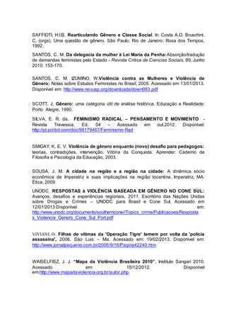 SAFFIOTI, H.I.B. Rearticulando Gênero e Classe Social. In: Costa A.O. Bruschini, 
C. (orgs). Uma questão de gênero. São Paulo; Rio de Janeiro: Rosa dos Tempos, 
1992. 
SANTOS, C. M. Da delegacia da mulher à Lei Maria da Penha:Absorção/tradução 
de demandas feministas pelo Estado - Revista Critica de Ciencias Sociais, 89, Junho 
2010: 153-170. 
SANTOS, C. M. IZUMINO, W.Violência contra as Mulheres e Violência de 
Gênero: Notas sobre Estudos Feministas no Brasil, 2005. Acessado em 13/01/2013. 
Disponível em: http://www.nevusp.org/downloads/down083.pdf 
SCOTT, J. Gênero: uma categoria útil de análise histórica. Educação e Realidade: 
Porto Alegre, 1990. 
SILVA, E. R. da, FEMINISMO RADICAL – PENSAMENTO E MOVIMENTO - 
Revista Travessia, Ed. 04 – Acessado em out.2012. Disponível: 
http://pt.scribd.com/doc/98179467/Feminismo-Rad 
SMIGAY, K. E. V. Violência de gênero enquanto (novo) desafio para pedagogos: 
teorias, contradições, intervenção. Vitória da Conquista. Aprender: Caderno de 
Filosofia e Psicologia da Educação, 2003. 
SOUSA, J. M. A cidade na região e a região na cidade: A dinâmica sócio 
econômica de Imperatriz e suas implicações na região tocantina. Imperatriz, MA: 
Ética, 2009. 
UNODC, RESPOSTAS à VIOLÊNCIA BASEADA EM GÊNERO NO CONE SUL: 
Avanços, desafios e experiências regionais, 2011. Escritório das Nações Unidas 
sobre Drogas e Crimes – UNODC para Brasil e Cone Sul, Acessado em 
12/01/2013.Disponível em: 
http://www.unodc.org/documents/southerncone//Topics_crime/Publicacoes/Resposta 
s_Violencia_Genero_Cone_Sul_Port.pdf 
VIVIANI, O. Filhas de vítimas da 'Operação Tigre' temem por volta da 'polícia 
assassina', 2006, São Luis – Ma. Acessado em: 19/02/2013, Disponível em: 
http://www.jornalpequeno.com.br/2006/9/16/Pagina42240.htm 
WAISELFISZ, J. J. “Mapa da Violência Brasileira 2010”, Instituto Sangari 2010. 
Acessado em: 15/12/2012. Disponível 
em:http://www.mapadaviolencia.org.br/autor.php. 
