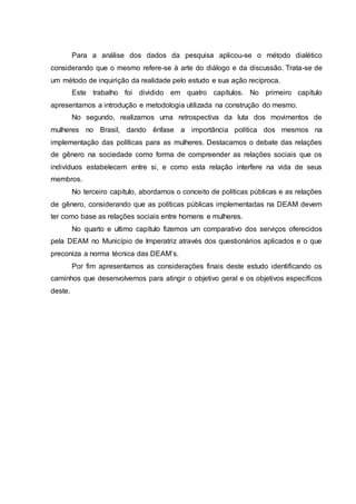Para a análise dos dados da pesquisa aplicou-se o método dialético 
considerando que o mesmo refere-se à arte do diálogo e da discussão. Trata-se de 
um método de inquirição da realidade pelo estudo e sua ação recíproca. 
Este trabalho foi dividido em quatro capítulos. No primeiro capítulo 
apresentamos a introdução e metodologia utilizada na construção do mesmo. 
No segundo, realizamos uma retrospectiva da luta dos movimentos de 
mulheres no Brasil, dando ênfase a importância política dos mesmos na 
implementação das políticas para as mulheres. Destacamos o debate das relações 
de gênero na sociedade como forma de compreender as relações sociais que os 
indivíduos estabelecem entre si, e como esta relação interfere na vida de seus 
membros. 
No terceiro capítulo, abordamos o conceito de políticas públicas e as relações 
de gênero, considerando que as políticas públicas implementadas na DEAM devem 
ter como base as relações sociais entre homens e mulheres. 
No quarto e ultimo capítulo fizemos um comparativo dos serviços oferecidos 
pela DEAM no Município de Imperatriz através dos questionários aplicados e o que 
preconiza a norma técnica das DEAM’s. 
Por fim apresentamos as considerações finais deste estudo identificando os 
caminhos que desenvolvemos para atingir o objetivo geral e os objetivos específicos 
deste. 
 