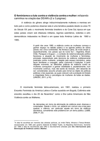 O feminismo e a luta contra a violência contra a mulher: refazendo 
caminhos na criação das DEAM’s (2 a 3 páginas) 
A violência de gênero atinge indiscriminadamente mulheres e meninas em 
todo país e como podemos observar esta é uma temática pautada desde os anos 70 
do Século XX pelo o movimento feminista brasileiro e do Cone Sul, época em que 
estes países viviam sob ditaduras militares, regimes autoritários, violentos e anti - 
democráticos instaurados no Brasil e em quase toda América Latina de 1960 a 
1985. 
A partir dos anos 1980, a violência contra as mulheres começa a 
ganhar espaço no debate público e na agenda política de vários 
países nos cinco continentes. Na América Latina, de modo amplo e, 
especificamente, nos países que do Cone Sul – Argentina, Brasil, 
Chile, Paraguai e Uruguai –, o contexto de redemocratização política 
favoreceu a atuação do movimento de mulheres e feministas, 
principais responsáveis pela denúncia da violência cotidianamente 
praticada contra mulheres, protegida pelo espaço doméstico, pelos 
laços familiares e conjugais, pelos costumes e tradições. A partir 
daquele momento, as diferentes práticas de violência contra as 
mulheres começaram a ganhar visibilidade e, paulatinamente, num 
movimento contínuo, mas não isento de reveses, vêm deixando de 
ser consideradas assunto privado para tornar-se objeto de políticas 
públicas e leis especiais, as quais colocam sob a proteção do Estado 
a integridade física e psicológica de mulheres de todas as idades. 
(UNODC, 2011, p.16). 
O movimento feminista latino-americano, em 1981, realizou o primeiro 
Encontro Feminista da América Latina e Caribe sucedido em Bogotá, Colômbia este 
encontro escolheu o dia 25 de Novembro1 como o Dia Latino Americano de Não 
Violência contra as Mulheres. 
As demandas em torno da eliminação da violência eram diversas e 
conectadas. Desde o início, um aspecto em comum era a luta para 
quebrar o silêncio, em particular aquele em torno da violência 
doméstica, convertendo este problema em um tema público. (JUBB, 
2008, P. 23) 
1A data foi escolhida em memória das ativistas políticas, as irmãs Pátria, Minerva e Tereza Mirabal, 
assassinadas em 1960 pelo governo ditatorial de Rafael Trujillo, na República Dominicana. Somente 
em 1999 a data foi reconhecida pela ONU e discretamente al terada para Dia Internacional pela 
Eliminação da Violência contra a Mulher. 
 