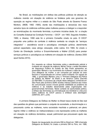 No Brasil, as mobilizações em defesa das políticas públicas de atenção as 
mulheres vivendo em situação de violência se fortalece junto aos governos de 
oposição ao regime militar e o estado de São Paulo através do Governo Franco 
Montoro, (MDB, 1982 -1985), diante das mobilizações e denuncias dos mais 
variados tipos de violências sofridas pelas mulheres passou a dialogar e a responder 
as reivindicações do movimento feminista, a primeira iniciativa deste, foi a criação 
do Conselho Estadual da Condição Feminina – CECF - em 1983. Segundo Ardaillon, 
1989; e Alvarez, 1990 este foi o primeiro Conselho criado no país. O CECF 
propunha uma política de combate à violência centrada na criação de “serviços 
integrados” – assistência social e psicológica; orientação jurídica; atendimento 
policial capacitado; casa abrigo; educação, entre outros. Em 1984, foi criado o 
Centro de Orientação Jurídica e Encaminhamento a Mulher (COJE) para prestar 
serviços jurídicos e psicológicos as mulheres em situação de violência. (Santos 2005 
apud Santos 2010). 
Em resposta as criticas feministas sobre o atendimento policial a 
mulheres em situação de violência, Michel Temer, o então Secretario 
de Segurança Publica do Estado de São Paulo apresentou ao 
governador Montoro e ao movimento de mulheres a ideia de se criar 
uma delegacia da mulher, a ser composta por policiais do sexo 
feminino e especializada em crimes contra mulheres. Em agosto de 
1985, o governador Montoro criou a “Primeira Delegacia de Policia 
de Defesa da Mulher” do Brasil e da America Latina (Decreto 
23.769/1985). O processo de criação desta delegacia, conhecida em 
São Paulo pelo acrônimo DDM, recebeu intensa cobertura dos meios 
de comunicação social e trouxe grande visibilidade ao problema da 
violência e ao trabalho desenvolvido pelas organizações não-governamentais 
feministas. Neste contexto de oportunidade política, 
a ênfase das feministas na criminalização era inevitável e o discurso 
sobre violência do CECF passou a enfatizar esta abordagem 
(SANTOS, 2011, p.05). 
A primeira Delegacia de Defesa da Mulher no Brasil nasce diante do fato real 
das questões de gênero que permeiam o conjunto da sociedade, a discriminação e o 
preconceito contra as mulheres, numa sociedade machista e patriarcal, em pleno 
regime militar a violência se institucionalizava e era reproduzida contra as mulheres 
em situação de violência doméstica, sexual, patrimonial que procuravam ajuda nas 
delegacias. 
Depois da inauguração da primeira DM no Brasil em 1985 (chamada 
Delegacia da Mulher) foi criada a primeira DM no Peru, em 1988, 
 