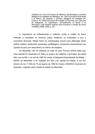 instalada em Lima (Comisaría de Mujeres). Na Nicarágua a primeira 
delegacia foi instalada em Manágua, em 1993 (Comisaría de la Mujer 
y la Ninez). No Equador a primeira delegacia foi instalada em 
Cuenca, em 1994 (Comisaría de la Mujer y la Família). Em cada país 
as delegacias se expandiram, principalmente no Brasil e na 
Nicarágua, onde existem políticas para incentivar a criação de novas 
unidades.(JUBB, 2008, p. 23) 
A importância do enfrentamento a violência contra a mulher de forma 
unificada e articulada na America Latina, fortaleceu as conquistas e uniu o 
movimento feminista. Muitas foram às mobilizações sociais para efetivação desta 
política pública, destacando passeatas, panfletagens, campanhas desenvolvidas nas 
capitais do país com ressonância no interior dos estados. 
No Maranhão, não foi diferente do resto do país, Ferreira (2003) relata que, 
essa agenda foi construída por todos os grupos de mulheres e feministas da capital 
São Luis do MA, e no ano de 1987 foi criada a Delegacia Especializada da Mulher – 
DEAM, do Maranhão, e foi instalada em São Luís, capital do Estado. E por fim, 
através da Lei 11.540 de 15 de agosto de 1990 foi criada a DEAM do município de 
Imperatriz, segunda maior cidade do estado do Maranhão. 
 