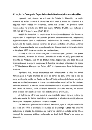Criação da Delegacia Especializada da Mulher de Imperatriz – MA 
Imperatriz está situada ao sudoeste do Estado do Maranhão, na região 
nordeste do Brasil, a oeste a cidade faz divisa com o estado do Tocantins, é a 
segunda maior cidade do Maranhão, sendo que 245.581 mil pessoas foram 
recenseadas na cidade em 2010 das quais 127.292, 51,83% sao mulheres e 
118.289, 48.17% são homens (IBGE, 2010). 
A posição geográfica do município de Imperatriz o colocou na rota do grande 
capital com a implantação de grandes projetos desenvolvimentistas, cooperando 
significativamente para o crescimento desordenado da cidade, favorecendo o 
surgimento de mazelas sociais inerentes as grandes cidades entre elas a violência 
rural e urbana acentuada, que se destaca através dos crimes de encomendas desde 
a década de 1960, e que se mantém até os dias atuais. 
Durante a ditadura militar a região foi base de apoio, primeiro dos jovens 
revolucionários, militantes do Partido Comunista do Brasil (PCdoB) que lutaram na 
Guerrilha do Araguaia, pelo fim da ditadura militar, depois virou uma base de apoio 
importante para o governo no combate à Guerrilha, para tanto foi instalado na cidade 
o 50º Batalhão de Infantaria das Selvas - BIS e foi denominada Área de Segurança 
Nacional. 
Imperatriz viveu ciclos econômicos que demandaram a vinda de muitos 
homens para a região oriundos de todos os cantos do país, entre eles o ciclo do 
ouro, vivido pela região em função da Serra Pelada, este período houve também a 
vinda de muitas jovens para a cidade, a maioria delas eram trazidas de interiores 
rurais do Maranhão e do Pará, estas eram convencidas a vir para a cidade trabalhar 
em casas de famílias, onde poderiam vislumbrar um futuro, estudar, no entanto, 
eram levadas para boates e bares para trabalharem na prostituição. 
A violência de gênero na cidade é uma realidade, assim, como o restante do 
país não consta de dados estatísticos organizados e oficialmente registrados por 
instituições de segurança públicas ou outra qualquer. 
Em função da pressão do Movimento Feminista, após a criação da DEM de 
São Luis em 1988, a Secretaria de Estado de Segurança Pública nos anos 90, 
determinou a criação de delegacias da mulher no interior do estado, sendo 01 por 
regional de segurança pública, perfazendo um total de19 DEAM's no estado do 
Maranhão. 
 