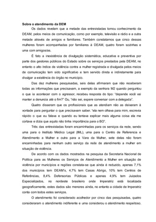 Sobre o atendimento da DEM 
Os dados revelam que a metade das entrevistadas tomou conhecimento da 
DEAM, pelos meios de comunicação, como por exemplo, televisão e rádio e a outra 
metade através de amigos e familiares. Também constatamos que cinco dessas 
mulheres foram acompanhadas por familiares à DEAM, quatro foram sozinhas e 
uma com amigos/as. 
É fato a inexistência de divulgação sistemática, educativa e preventiva por 
parte dos gestores públicos do Estado sobre os serviços prestados pela DEAM, no 
entanto o alto índice de violência contra a mulher registrada e divulgada pelos meios 
de comunicação tem sido significativo e tem servido direta e indiretamente para 
divulgar a existência do órgão no município. 
Das dez mulheres pesquisadas, seis delas afirmaram que não receberam 
todas as informações que precisavam, a exemplo da senhora M2 quando perguntou 
o que ia acontecer com o agressor, recebeu resposta do tipo: “depende você vai 
manter a denuncia até o fim?” Ou, “não sei, espere conversar com a delegada”. 
Quatro disseram que os profissionais que as atendiam não as deixaram à 
vontade para perguntar o que precisavam saber. “ela nem olhava para mim, escrevia 
rápido o que eu falava e quando eu tentava explicar mais alguma coisa ela me 
cortava e dizia que aquilo não tinha importância para o BO”. 
Três das entrevistadas foram encaminhadas para os serviços da rede, sendo 
uma para o Instituto Médico Legal (IML), uma para o Centro de Referencia e 
Atendimento a Mulher e outra para a Vara da Mulher, sete delas não foram 
encaminhadas para nenhum outro serviço da rede de atendimento a mulher em 
situação de violência. 
De acordo com os dados mostrados na pesquisa da Secretaria Nacional de 
Política para as Mulheres os Serviços de Atendimento a Mulher em situação de 
violência por municípios e regiões constata-se que ainda é reduzido, apenas 7,1% 
dos municípios tem DEAM’s, 4,7% tem Casas Abrigo, 10% tem Centros de 
Referências, 8,4% Defensorias Públicas e apenas 4,9% tem Juizados 
Especializados, no nordeste brasileiro onde Imperatriz está localizada 
geograficamente, estes dados são menores ainda, no entanto a cidade de Imperatriz 
conta com todos estes serviços. 
O atendimento foi considerado acolhedor por cinco das pesquisadas, quatro 
consideraram o atendimento indiferente e uma considerou o atendimento respeitoso. 
 