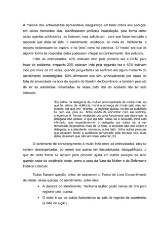 A maioria das entrevistadas apresentava insegurança em fazer critica aos serviços, 
em vários momentos elas, manifestavam profunda insatisfação, pela forma como 
os/as agentes públicos/as as trataram, mas solicitavam para que fosse marcada a 
resposta que dizia ter sido o atendimento acolhedor, ao invés de indiferente a 
maioria reclamavam da espera, e do “jeito” como foi atendida . O “medo” era que de 
alguma forma às respostas delas pudessem chegar ao conhecimento dos policiais. 
Entre as entrevistadas, 40% estavam indo pela primeira vez a DEM, para 
tratar do problema, enquanto 20% estavam indo pela segunda vez e 40% estavam 
indo por mais de 03 vezes, quando perguntadas se sentiram em algum momento do 
atendimento constrangidas, 50% afirmaram que sim, principalmente por causa da 
falta de privacidade na hora do registro do Boletim de Ocorrência, e também pelo ato 
de ter as audiências remarcadas às vezes pelo fato do acusado não ter sido 
intimado. 
“Eu estive na delegacia da mulher acompanhada da minha mãe, eu 
que fui vitima de violência moral e ameaça de morte pelo meu ex-marido, 
ela que me orientou a registrar queixa, no dia da audiência 
fui com ela, pois eu tinha medo de encontrar com ele sozinha, 
chegamos lá fomos recebidas por uma funcionaria que disse que a 
delegada não estava, e que ela não sabia se o acusado tinha sido 
intimado, que esperássemos a delegada pra saber se ia ser 
remarcado esperamos mais de 2 hora, o acusado não veio e nem a 
delegada, e a atendente remarcou outra data , tinha outras pessoas 
que estavam tendo a audiência remarcada pela terceira vez, duas 
delas disseram que não iam mais voltar lá”.(S) 
O sentimento de constrangimento é muito forte entre as entrevistadas, elas se 
sentem desrespeitadas, ao verem sua queixa ser desvalorizada, desqualificada, o 
que de certa forma as movem para procurar ajuda em outros serviços da rede 
quando sabe da existência deste, como o caso da Vara da Mulher e da Defensoria 
Pública Estadual. 
Todas fizeram questão antes de assinarem o Termo de Livre Consentimento 
de relatar varias queixas do atendimento, entre elas: 
 A demora do atendimento, “nenhuma mulher gasta menos de 3hs para 
registrar uma queixa; 
 O entra e sai de outros funcionários na sala de registro de ocorrência; 
(a falta de sigilo), 
 