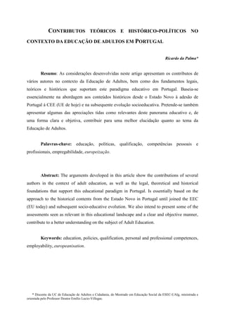 * Discente da UC de Educação de Adultos e Cidadania, do Mestrado em Educação Social da ESEC-UAlg, ministrada e
orientada pelo Professor Doutor Emílio Lucio-Villegas.
CONTRIBUTOS TEÓRICOS E HISTÓRICO-POLÍTICOS NO
CONTEXTO DA EDUCAÇÃO DE ADULTOS EM PORTUGAL
Ricardo da Palma*
Resumo: As considerações desenvolvidas neste artigo apresentam os contributos de
vários autores no contexto da Educação de Adultos, bem como dos fundamentos legais,
teóricos e históricos que suportam este paradigma educativo em Portugal. Baseia-se
essencialmente na abordagem aos conteúdos históricos desde o Estado Novo à adesão de
Portugal à CEE (UE de hoje) e na subsequente evolução socioeducativa. Pretende-se também
apresentar algumas das apreciações tidas como relevantes deste panorama educativo e, de
uma forma clara e objetiva, contribuir para uma melhor elucidação quanto ao tema da
Educação de Adultos.
Palavras-chave: educação, políticas, qualificação, competências pessoais e
profissionais, empregabilidade, europeização.
Abstract: The arguments developed in this article show the contributions of several
authors in the context of adult education, as well as the legal, theoretical and historical
foundations that support this educational paradigm in Portugal. Is essentially based on the
approach to the historical contents from the Estado Novo in Portugal until joined the EEC
(EU today) and subsequent socio-educative evolution. We also intend to present some of the
assessments seen as relevant in this educational landscape and a clear and objective manner,
contribute to a better understanding on the subject of Adult Education.
Keywords: education, policies, qualification, personal and professional competences,
employability, europeanisation.
 