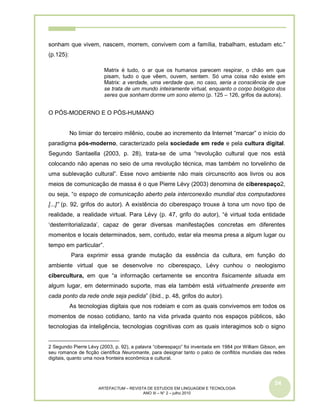 54
ARTEFACTUM – REVISTA DE ESTUDOS EM LINGUAGEM E TECNOLOGIA
ANO III – N° 2 – julho 2010
sonham que vivem, nascem, morrem, convivem com a família, trabalham, estudam etc.”
(p.125):
Matrix é tudo, o ar que os humanos parecem respirar, o chão em que
pisam, tudo o que vêem, ouvem, sentem. Só uma coisa não existe em
Matrix: a verdade, uma verdade que, no caso, seria a consciência de que
se trata de um mundo inteiramente virtual, enquanto o corpo biológico dos
seres que sonham dorme um sono eterno (p. 125 – 126, grifos da autora).
O PÓS-MODERNO E O PÓS-HUMANO
No limiar do terceiro milênio, coube ao incremento da Internet “marcar” o início do
paradigma pós-moderno, caracterizado pela sociedade em rede e pela cultura digital.
Segundo Santaella (2003, p. 28), trata-se de uma “revolução cultural que nos está
colocando não apenas no seio de uma revolução técnica, mas também no torvelinho de
uma sublevação cultural”. Esse novo ambiente não mais circunscrito aos livros ou aos
meios de comunicação de massa é o que Pierre Lévy (2003) denomina de ciberespaço2,
ou seja, “o espaço de comunicação aberto pela interconexão mundial dos computadores
[...]” (p. 92, grifos do autor). A existência do ciberespaço trouxe à tona um novo tipo de
realidade, a realidade virtual. Para Lévy (p. 47, grifo do autor), “é virtual toda entidade
‘desterritorializada’, capaz de gerar diversas manifestações concretas em diferentes
momentos e locais determinados, sem, contudo, estar ela mesma presa a algum lugar ou
tempo em particular”.
Para exprimir essa grande mutação da essência da cultura, em função do
ambiente virtual que se desenvolve no ciberespaço, Lévy cunhou o neologismo
cibercultura, em que “a informação certamente se encontra fisicamente situada em
algum lugar, em determinado suporte, mas ela também está virtualmente presente em
cada ponto da rede onde seja pedida” (ibid., p. 48, grifos do autor).
As tecnologias digitais que nos rodeiam e com as quais convivemos em todos os
momentos de nosso cotidiano, tanto na vida privada quanto nos espaços públicos, são
tecnologias da inteligência, tecnologias cognitivas com as quais interagimos sob o signo
2 Segundo Pierre Lévy (2003, p. 92), a palavra “ciberespaço” foi inventada em 1984 por William Gibson, em
seu romance de ficção científica Neuromante, para designar tanto o palco de conflitos mundiais das redes
digitais, quanto uma nova fronteira econômica e cultural.
 