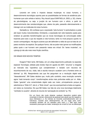 56
ARTEFACTUM – REVISTA DE ESTUDOS EM LINGUAGEM E TECNOLOGIA
ANO III – N° 2 – julho 2010
Levando em conta o impacto dessas mudanças no corpo humano, o
desenvolvimento tecnológico aponta para as possibilidades de formas de existência pós-
humanas que outro artista e teórico, Roy Ascott (apud SANTAELLA, 2003, p. 32), chama
de pós-biológicas, ou seja, a junção do ser humano com o silício, a partir do
desenvolvimento das nanotecnologias que, abaixo da pele, passarão silenciosamente a
interagir com as moléculas do corpo humano.
Santaella (p. 32) confessa que a expressão “pós-humano” é perturbadora e pode
até trazer muitos mal-entendidos. Entretanto, a expressão tem sido bastante usada para
sinalizar as grandes transformações que as novas tecnologias da comunicação estão
trazendo para tudo o que diz respeito à vida humana, tanto no nível psíquico quanto no
social e antropológico. Há alguns autores que até defendem a idéia de que se trata de um
passo evolutivo da espécie. De qualquer forma, não se pode mais ignorar as modificações
pelas quais o ser humano vem passando nessa era virtual. Os “seres mutantes”, os
cyborgs já não são mais mera ficção científica.
OS SINAIS DOS NOVOS TEMPOS
Exagero? Nem tanto. Bill Gates, em um artigo-depoimento publicado na separata
especial Tecnologia, editada pela revista Veja em agosto de 2007, “anuncia” a chegada
ao mercado dos “aparelhos que complementam o teclado com recursos de
reconhecimento de voz, visão, tato e escrita manual e acabam com a fronteira entre os
idiomas” (p. 69). Respondendo aos que lhe perguntam se a revolução digital está
“desacelerando”, Bill Gates declara que, muito pelo contrário, essa revolução somente
agora “está tomando corpo”: transformações ainda mais profundas estão por vir. Aliás,
Gates “garante” uma conectividade digital cada vez maior, principalmente porque já
adentramos a “Web 2.0”, isto é, a “Web móvel”, que nos acompanhará a todos os lugares,
em todos os momentos. Eis que Bill Gates nos fala de uma nova tecnologia totalmente
“centrada no usuário”, através do recurso de “percepção do contexto” (p. 70):
Em um futuro não muito distante, qualquer dispositivo poderá estar
conectado à internet, oferecendo às pessoas tudo aquilo que diz respeito a
seus interesses [...]. As notícias se moverão automaticamente com os
indivíduos, durante seus deslocamentos, de um lugar para outro,
circulando também de um aparelho para outro [...]. Não será mais
necessário preocupar-se redes, endereços de e-mail ou com as diferenças
 