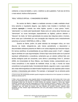 58
ARTEFACTUM – REVISTA DE ESTUDOS EM LINGUAGEM E TECNOLOGIA
ANO III – N° 2 – julho 2010
cotidianos: a mesa de trabalho, o carro, o telefone ou até a geladeira. Tudo isso de forma
o mais natural, intuitiva e fácil possível.
“REAL” VERSUS VIRTUAL - O IMAGINÁRIO DO MEDO
No cenário de Matrix, o bem é a realidade concreta e o mal a realidade virtual.
Uma estranha e inquietante alegoria, cujo objetivo mais imediato é manifestar uma
evidente oposição à imersão nas redes digitais, quando o corpo parece “inerte”,
“adormecido” e a mente está hiperativada4. Nesta como em outras obras ficcionais que
“demonizam” as novas tecnologias (especialmente as digitais), pode-se detectar o
“discurso” do medo, do “temor generalizado do avanço das máquinas sobre o humano,
temor esse que é alimentado por uma concepção das máquinas como irredutivelmente
estranhas ao humano” (SANTAELLA, 2004, p. 128)5.
Quando se liberta, porém, do poder absoluto da mensagem mítica, um novo
discurso se impõe, obrigando-nos, pelo menos parcialmente, a desconstruir a
discursividade cartesiana presente em Matrix e em outras alegorias que marcaram época.
Em termos científicos, há probabilidades de que Matrix possa existir. E daí? – indagam
alguns cientistas em suas argumentações. Embora haja muita dúvida sobre se é possível
reproduzir artificialmente a consciência, certamente que um cérebro artificial feito com
tecidos biológicos pode ser consciente, como afirma o psicobiólogo Victor S. Johnston
(2000), da Universidade do Novo México, nos Estados Unidos, acrescentando que a
nossa consciência é uma espécie de realidade virtual, ou seja, o mundo da nossa
consciência é uma grande ilusão. Concretamente falando, segundo o autor, o que existem
são ondas eletromagnéticas de determinadas freqüências que são captadas pelos nossos
sentidos e interpretadas pelo cérebro. Por exemplo, a “percepção” de um alimento podre
4 Como se isso não acontecesse também quando imergimos na leitura de um livro impresso ou na telona e
telinha do cinema e da TV.
5 Aliás, como já mencionado, essa angústia diante da tecnologização da vida humana não é nova, pois
parece ter perpassado todas as etapas civilizatórias. O próprio cinema da era pré-digital nos traz outras
amostragens desse tipo de discurso. O imortal Carlitos, por exemplo, inaugurou o temor dos “tempos
modernos” através das cenas das engrenagens do mundo industrial triturando o operário. O filme 2001 -
Uma Odisseia no Espaço prenuncia sombriamente a saga das viagens espaciais, através de uma nave
“inteligente” que, num delírio de loucura, não mais obedece ao comando humano, matando vários
tripulantes. Ao final, “decide” vagar indefinidamente, sem rumo, pelo espaço, levando consigo o que restou
da tripulação.
 