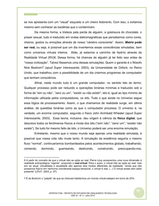 59
ARTEFACTUM – REVISTA DE ESTUDOS EM LINGUAGEM E TECNOLOGIA
ANO III – N° 2 – julho 2010
se nos apresenta com um “visual” esquisito e um cheiro fedorento. Com isso, o evitamos
mesmo sem conhecer as bactérias que o contaminam.
Da mesma forma, a tristeza pela perda de alguém, a gostosura do chocolate, o
prazer sexual, tudo é traduzido em ondas eletromagnéticas que percebemos como cores,
cheiros, gostos ou emoções através de nosso “cérebro consciente”. Assim, Matrix pode
ser real, ou seja, é possível que um dia inventemos essas consciências simuladas, bem
como universos virtuais inteiros. Aliás, já estamos a caminho de fazê-lo através da
Realidade Virtual (RV)6. Dessa forma, há chances de alguém já ter feito isso antes de
“nossa civilização”. Talvez fôssemos uma dessas simulações. Quem o garante é o filósofo
Nick Bostrom7 (apud Super Interessante, 2003), da Universidade de Oxford, no Reino
Unido, que trabalhou com a possibilidade de um dia criarmos programas de computador
que tenham consciência.
Afinal, neste mundo tudo é um grande computador, no sentido lato do termo.
Qualquer processo pode ser reduzido a operações binárias mínimas e traduzido sob a
forma de “sim ou não”, “zero ou um”, “existir ou não existir”, isto é, igual ao tipo mínimo de
informação utilizada pelos computadores, os bits. Tudo o que existe no Universo segue
essa lógica de processamento. Assim, o que chamamos de realidade surge, em última
análise, de questões binárias como as que o computador processa. O universo é, na
verdade, um enorme computador, segundo o físico John Archibald Wheeler (apud Super
Interessante, 2003). Essa teoria, inclusive, deu origem à ciência da física digital, que
descreve todos os fenômenos físicos à moda dos bits (“sim/ não”; “zero/ um”; “existe/ não
existe”). Se tudo for mesmo feito de bits, o Universo poderá ser uma enorme simulação.
Entretanto, mesmo que o nosso mundo seja apenas uma realidade simulada, é
possível que nossa vida não mude tanto. A simulação da existência seguiria o mesmo
fluxo “normal”, continuaríamos bombardeados pelos acontecimentos globais, trabalhando,
comendo, dormindo, guerreando, destruindo, construindo, preocupando-nos,
6 A partir do conceito de que o virtual não se opõe ao real, Pierre Lévy acrescentou uma nova dimensão à
realidade antropológica “vigente”, propondo o real-virtual. Para o autor, o virtual não se opõe ao real, mas
sim ao atual: virtualidade e atualidade são apenas dois modos diferentes da realidade: “ainda que não
possamos fixá-lo em nenhuma coordenada espaço-temporal, o virtual é real. (...) O virtual existe sem estar
presente” (LÉVY, 2003, p. 47).
7 É de Bostrom o “palpite” de que as chances habitarmos um mundo virtual estejam em torno de 25%.
 