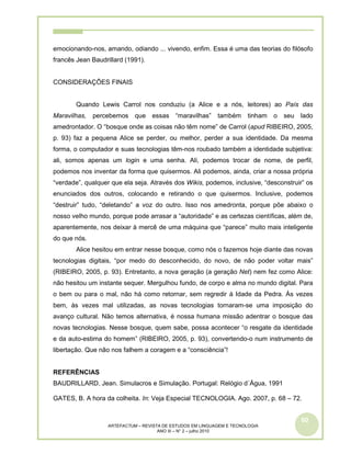 60
ARTEFACTUM – REVISTA DE ESTUDOS EM LINGUAGEM E TECNOLOGIA
ANO III – N° 2 – julho 2010
emocionando-nos, amando, odiando ... vivendo, enfim. Essa é uma das teorias do filósofo
francês Jean Baudrillard (1991).
CONSIDERAÇÕES FINAIS
Quando Lewis Carrol nos conduziu (a Alice e a nós, leitores) ao País das
Maravilhas, percebemos que essas “maravilhas” também tinham o seu lado
amedrontador. O “bosque onde as coisas não têm nome” de Carrol (apud RIBEIRO, 2005,
p. 93) faz a pequena Alice se perder, ou melhor, perder a sua identidade. Da mesma
forma, o computador e suas tecnologias têm-nos roubado também a identidade subjetiva:
ali, somos apenas um login e uma senha. Ali, podemos trocar de nome, de perfil,
podemos nos inventar da forma que quisermos. Ali podemos, ainda, criar a nossa própria
“verdade”, qualquer que ela seja. Através dos Wikis, podemos, inclusive, “desconstruir” os
enunciados dos outros, colocando e retirando o que quisermos. Inclusive, podemos
“destruir” tudo, “deletando” a voz do outro. Isso nos amedronta, porque põe abaixo o
nosso velho mundo, porque pode arrasar a “autoridade” e as certezas científicas, além de,
aparentemente, nos deixar à mercê de uma máquina que “parece” muito mais inteligente
do que nós.
Alice hesitou em entrar nesse bosque, como nós o fazemos hoje diante das novas
tecnologias digitais, “por medo do desconhecido, do novo, de não poder voltar mais”
(RIBEIRO, 2005, p. 93). Entretanto, a nova geração (a geração Net) nem fez como Alice:
não hesitou um instante sequer. Mergulhou fundo, de corpo e alma no mundo digital. Para
o bem ou para o mal, não há como retornar, sem regredir à Idade da Pedra. Às vezes
bem, às vezes mal utilizadas, as novas tecnologias tornaram-se uma imposição do
avanço cultural. Não temos alternativa, é nossa humana missão adentrar o bosque das
novas tecnologias. Nesse bosque, quem sabe, possa acontecer “o resgate da identidade
e da auto-estima do homem” (RIBEIRO, 2005, p. 93), convertendo-o num instrumento de
libertação. Que não nos falhem a coragem e a “consciência”!
REFERÊNCIAS
BAUDRILLARD, Jean. Simulacros e Simulação. Portugal: Relógio d´Água, 1991
GATES, B. A hora da colheita. In: Veja Especial TECNOLOGIA. Ago. 2007, p. 68 – 72.
 
