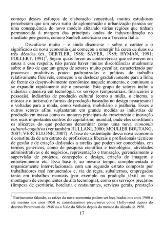 17	
  
	
  
começo desses esforços de elaboração conceitual, muitos estudiosos
perceberam que um novo surto de aglomeração e urbanização parecia ser
uma consequência do novo modelo afetando várias regiões que tinham
permanecido à margem das principais ondas de industrialização no
imediato pós-guerra, como o Sunbelt americano ou a Terceira Itália.
Discutia-se muito – e ainda discute-se – sobre o caráter e o
significado da nova economia que começou a emergir há cerca de duas ou
três décadas (ex. GERTLER, 1988; SAYER, 1989; HYMAN, 1991;
POLLERT, 1991)3
. Sejam quais forem as controvérsias que estiverem em
causa a esse respeito, não parece haver muitas discordâncias atualmente
sobre o fato de que um grupo de setores muito peculiar, caracterizado por
processos produtivos pouco padronizados e práticas de trabalho
relativamente flexíveis, começou a se deslocar gradativamente para a linha
de frente do desenvolvimento econômico naquele momento, e continuou a
se expandir rapidamente até o presente. Este grupo de setores inclui a
indústria intensiva em tecnologia, os serviços (empresariais, financeiros e
pessoais), indústrias de produção cultural (como a mídia, o cinema, a
música e o turismo) e formas de produção baseadas no design neoartesanal
e voltadas para a moda, como vestuário, mobiliário e joalheria. Esses e
outros setores afins suplantaram em grande medida as indústrias de
produção em massa como os motores principais do crescimento e inovação
nos mais importantes centros do capitalismo mundial, onde eles constituem
os alicerces do que podemos denominar como uma nova economia
cultural-cognitiva (ver também RULLANI, 2000; MOULIER BOUTANG,
2007; VERCELLONE, 2007). A base de sustentação dessa nova economia
é constituída de um estrato de profissionais liberais e profissionais técnicos
de gestão e de criação dedicados a tarefas que podem ser concebidas, em
termos genéricos, como de pesquisa científica e tecnológica, atividades
administrativas e de negócios, representação e transação, gerenciamento e
supervisão de projetos, concepção e design, criação de imagem e
entretenimento etc. Essa base é, ao mesmo tempo, complementada e
organicamente inter-relacionada com um segundo estrato composto por
trabalhadores mal remunerados e, via de regra, subalternos, empregados
tanto em trabalhos manuais (por exemplo na produção têxtil ou na
montagem de componentes de alta tecnologia), como em serviços precários
(limpeza de escritório, hotelaria e restaurantes, serviços gerais, prestação
	
  	
  	
  	
  	
  	
  	
  	
  	
  	
  	
  	
  	
  	
  	
  	
  	
  	
  	
  	
  	
  	
  	
  	
  	
  	
  	
  	
  	
  	
  	
  	
  	
  	
  	
  	
  	
  	
  	
  	
  	
  	
  	
  	
  	
  	
  	
  	
  	
  	
  	
  	
  	
  	
  	
  	
  
3
Estritamente falando, as raízes da nova economia podem ser localizadas nos anos 1960 e
até mesmo nos anos 1950 se considerarmos precursores como Hollywood depois do
decreto Paramount de 1948 ou o Vale do Silício depois da metade da década de 1950.
 