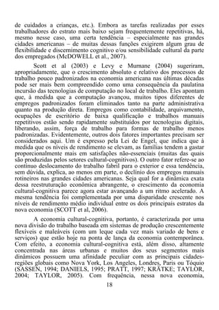 18	
  
	
  
de cuidados a crianças, etc.). Embora as tarefas realizadas por esses
trabalhadores do estrato mais baixo sejam frequentemente repetitivas, há,
mesmo nesse caso, uma certa tendência – especialmente nas grandes
cidades americanas – de muitas dessas funções exigirem algum grau de
flexibilidade e discernimento cognitivo e/ou sensibilidade cultural da parte
dos empregados (McDOWELL et al., 2007).
Scott et al (2003) e Levy e Murnane (2004) sugeriram,
apropriadamente, que o crescimento absoluto e relativo dos processos de
trabalho pouco padronizados na economia americana nas últimas décadas
pode ser mais bem compreendido como uma consequência da paulatina
incursão das tecnologias de computação no local de trabalho. Eles apontam
que, à medida que a computação avançou, muitos tipos diferentes de
empregos padronizados foram eliminados tanto na parte administrativa
quanto na produção direta. Empregos como contabilidade, arquivamento,
ocupações de escritório de baixa qualificação e trabalhos manuais
repetitivos estão sendo rapidamente substituídos por tecnologias digitais,
liberando, assim, força de trabalho para formas de trabalho menos
padronizadas. Evidentemente, outros dois fatores importantes precisam ser
considerados aqui. Um é expresso pela Lei de Engel, que indica que à
medida que os níveis de rendimento se elevam, as famílias tendem a gastar
proporcionalmente mais em satisfações não-essenciais (muitas das quais
são produzidas pelos setores cultural-cognitivos). O outro fator refere-se ao
contínuo deslocamento do trabalho fabril para o exterior e essa tendência,
sem dúvida, explica, ao menos em parte, o declínio dos empregos manuais
rotineiros nas grandes cidades americanas. Seja qual for a dinâmica exata
dessa reestruturação econômica abrangente, o crescimento da economia
cultural-cognitiva parece agora estar avançando a um ritmo acelerado. A
mesma tendência foi complementada por uma disparidade crescente nos
níveis de rendimento médio individual entre os dois principais estratos da
nova economia (SCOTT et al, 2006).
A economia cultural-cognitiva, portanto, é caracterizada por uma
nova divisão do trabalho baseada em sistemas de produção crescentemente
flexíveis e maleáveis (com um leque cada vez mais variado de bens e
serviços) que estão hoje na ponta de lança da economia contemporânea.
Com efeito, a economia cultural-cognitiva está, além disso, altamente
concentrada nas áreas urbanas e muitos dos seus segmentos mais
dinâmicos possuem uma afinidade peculiar com as principais cidades-
regiões globais como Nova York, Los Angeles, Londres, Paris ou Tóquio
(SASSEN, 1994; DANIELS, 1995; PRATT, 1997; KRÄTKE; TAYLOR,
2004; TAYLOR, 2005). Com frequência, nessa nova economia,
 