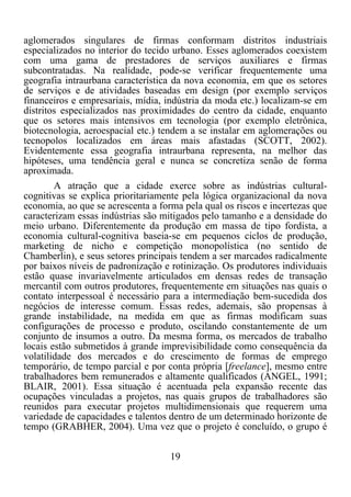 19	
  
	
  
aglomerados singulares de firmas conformam distritos industriais
especializados no interior do tecido urbano. Esses aglomerados coexistem
com uma gama de prestadores de serviços auxiliares e firmas
subcontratadas. Na realidade, pode-se verificar frequentemente uma
geografia intraurbana característica da nova economia, em que os setores
de serviços e de atividades baseadas em design (por exemplo serviços
financeiros e empresariais, mídia, indústria da moda etc.) localizam-se em
distritos especializados nas proximidades do centro da cidade, enquanto
que os setores mais intensivos em tecnologia (por exemplo eletrônica,
biotecnologia, aeroespacial etc.) tendem a se instalar em aglomerações ou
tecnopolos localizados em áreas mais afastadas (SCOTT, 2002).
Evidentemente essa geografia intraurbana representa, na melhor das
hipóteses, uma tendência geral e nunca se concretiza senão de forma
aproximada.
A atração que a cidade exerce sobre as indústrias cultural-
cognitivas se explica prioritariamente pela lógica organizacional da nova
economia, ao que se acrescenta a forma pela qual os riscos e incertezas que
caracterizam essas indústrias são mitigados pelo tamanho e a densidade do
meio urbano. Diferentemente da produção em massa de tipo fordista, a
economia cultural-cognitiva baseia-se em pequenos ciclos de produção,
marketing de nicho e competição monopolística (no sentido de
Chamberlin), e seus setores principais tendem a ser marcados radicalmente
por baixos níveis de padronização e rotinização. Os produtores individuais
estão quase invariavelmente articulados em densas redes de transação
mercantil com outros produtores, frequentemente em situações nas quais o
contato interpessoal é necessário para a intermediação bem-sucedida dos
negócios de interesse comum. Essas redes, ademais, são propensas à
grande instabilidade, na medida em que as firmas modificam suas
configurações de processo e produto, oscilando constantemente de um
conjunto de insumos a outro. Da mesma forma, os mercados de trabalho
locais estão submetidos à grande imprevisibilidade como consequência da
volatilidade dos mercados e do crescimento de formas de emprego
temporário, de tempo parcial e por conta própria [freelance], mesmo entre
trabalhadores bem remunerados e altamente qualificados (ANGEL, 1991;
BLAIR, 2001). Essa situação é acentuada pela expansão recente das
ocupações vinculadas a projetos, nas quais grupos de trabalhadores são
reunidos para executar projetos multidimensionais que requerem uma
variedade de capacidades e talentos dentro de um determinado horizonte de
tempo (GRABHER, 2004). Uma vez que o projeto é concluído, o grupo é
 