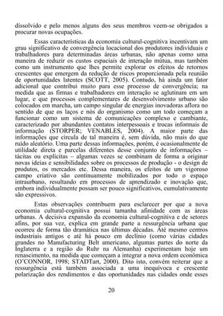 20	
  
	
  
dissolvido e pelo menos alguns dos seus membros veem-se obrigados a
procurar novas ocupações.
Essas características da economia cultural-cognitiva incentivam um
grau significativo de convergência locacional dos produtores individuais e
trabalhadores para determinadas áreas urbanas, não apenas como uma
maneira de reduzir os custos espaciais de interação mútua, mas também
como um instrumento que lhes permite explorar os efeitos de retornos
crescentes que emergem da redução de riscos proporcionada pela reunião
de oportunidades latentes (SCOTT, 2005). Contudo, há ainda um fator
adicional que contribui muito para esse processo de convergência; na
medida que as firmas e trabalhadores em interação se aglutinam em um
lugar, e que processos complementares de desenvolvimento urbano são
colocados em marcha, um campo singular de energias inovadoras aflora no
sentido de que os laços e nós do organismo como um todo começam a
funcionar como um sistema de comunicações complexo e cambiante,
caracterizado por abundantes contatos interpessoais e trocas informais de
informação (STORPER; VENABLES, 2004). A maior parte das
informações que circula de tal maneira é, sem dúvida, não mais do que
ruído aleatório. Uma parte dessas informações, porém, é ocasionalmente de
utilidade direta e parcelas diferentes desse conjunto de informações –
tácitas ou explícitas – algumas vezes se combinam de forma a originar
novas ideias e sensibilidades sobre os processos de produção - o design de
produtos, os mercados etc. Dessa maneira, os efeitos de um vigoroso
campo criativo são continuamente mobilizados por todo o espaço
intraurbano, resultando em processos de aprendizado e inovação que,
embora individualmente possam ser pouco significativos, cumulativamente
são expressivos.
Estas observações contribuem para esclarecer por que a nova
economia cultural-cognitiva possui tamanha afinidade com as áreas
urbanas. A decisiva expansão da economia cultural-cognitiva e de setores
afins, por sua vez, explica em grande parte a ressurgência urbana que
ocorreu de forma tão dramática nas últimas décadas. Até mesmo centros
industriais antigos e até há pouco em declínio (como várias cidades
grandes no Manufacturing Belt americano, algumas partes do norte da
Inglaterra e a região do Ruhr na Alemanha) experimentam hoje um
renascimento, na medida que começam a integrar a nova ordem econômica
(O’CONNOR, 1998; STADTart, 2000). Dito isto, convém reiterar que a
ressurgência está também associada a uma inequívoca e crescente
polarização dos rendimentos e das oportunidades nas cidades onde esses
 