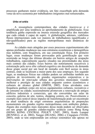 21	
  
	
  
processos ganharam maior evidência, um fato exacerbado pela demanda
voraz da nova economia por trabalhadores imigrantes mal remunerados.
Urbs et orbis
A ressurgência contemporânea das cidades inscreve-se e é
amplificada por uma tendência ao aprofundamento da globalização. Essa
tendência ganha expressão na imensa extensão geográfica dos mercados
que cada cidade é capaz de suprir. A globalização, ademais, viabilizou
fluxos internacionais cada vez maiores de trabalhadores (qualificados e
não-qualificados) para as regiões metropolitanas mais dinâmicas do
mundo.
As cidades mais atingidas por esses processos experimentaram não
apenas profundas mudanças nas suas estruturas econômicas e demográficas
mas também, com frequência, em sua constituição física. Em primeiro
lugar, essas mudanças foram provocadas pela gentrificação que vem
ocorrendo ao longo das últimas décadas em bairros antigos de ocupação
trabalhadora, especialmente aqueles situados nas proximidades das áreas
mais centrais das cidades. Esses bairros são notoriamente suscetíveis à
colonização pela nova elite cultural-cognitiva em decorrência da demanda
desse grupo social por um local de moradia com fácil acesso às áreas
centrais, onde se localizam a maior parte dos seus empregos. Em segundo
lugar, as mudanças físicas nas cidades podem ser atribuídas também aos
projetos de investimento de grandes organizações corporativas e às
intervenções de renovação urbana dos governos municipais visando
melhorar o prestígio de suas cidades enquanto centros econômicos e
culturais de alcance global (SMITH, 2002). Estas atividades com
frequência ganham corpo em novos equipamentos culturais, recreativos e
de consumo na cidade; ocasionalmente promovem a renovação de antigos
edifícios industriais e comerciais, que são convertidos em salas de
concerto, galerias de arte, teatros, shopping centers, etc. Possivelmente o
exemplo mais notável desse impulso de transformação pode ser encontrado
na atual tendência de erigir estruturas arquitetônicas de proporções
monumentais em grandes regiões metropolitanas com ambições globais.
Alguns dos exemplos mais marcantes dessa moda podem ser observados
em um grupo de grandes cidades-regiões asiáticas como Hong Kong
(HONG KONG CENTRAL POLICY UNIT, 2003), Kuala Lumpur
(BUNNELL et al, 2002), Xangai (HUANG, 2006) e Cingapura (YEOH,
2005), onde se tem empreendido um esforço sistemático não apenas no
 