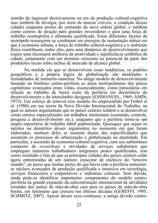 22	
  
	
  
sentido de ingressar decisivamente na era da produção cultural-cognitiva
mas também de divulgar, por meio de marcas visíveis, a condição dessas
cidades enquanto postos de comando da nova ordem global; e também
como centros de atração para grandes investidores e para uma força de
trabalho cosmopolita e altamente qualificada. Essas diferentes facetas da
metrópole ressurgente se combinam em sinergias de sustentação mútua em
que a economia urbana, a força de trabalho cultural-cognitiva e o ambiente
físico contribuem, todos eles, para uma dinâmica de desenvolvimento que
requer uma incessante melhoria da atratividade e significância simbólica da
cidade, juntamente com um domínio crescente ou potencial da parte dos
produtores locais sobre nichos de mercado de alcance global.
Na medida em que se desenvolvem essas tendências, os padrões
geográficos e a própria lógica da globalização são modelados e
remodelados de inúmeras maneiras. No antigo modelo de desenvolvimento
baseado no binômio centro-periferia as áreas metropolitanas dos países
capitalistas avançados eram vistas, essencialmente, como parasitárias em
relação ao trabalho de baixo custo da periferia em decorrência do
desenvolvimento e do intercâmbio desiguais (EMMANUEL, 1969; AMIN,
1973). Um esforço de renovar esse modelo foi empreendido por Fröbel et
al. (1980) em sua teoria da Nova Divisão Internacional do Trabalho, na
qual os autores argumentam que os países centrais tendem a se desenvolver
como centros especializados em trabalhos intelectuais (comando, controle,
pesquisa e desenvolvimento etc.), enquanto que a periferia torna-se um
amplo repositório de trabalho fabril padronizado. Quaisquer que sejam os
méritos ou deméritos desses argumentos no momento em que foram
elaborados, nenhum deles se sustenta diante das especificidades que
assumem os processos de urbanização e globalização na atualidade. Em
particular, a ascensão da economia cultural-cognitiva, com seu subterrâneo
composto de sweatshops e atividades de serviços subalternos que
empregam inúmeros trabalhadores imigrantes pouco qualificados, tem
como resultado o fato de que as principais cidades dos países centrais estão
agora entremeadas de um número crescente de enclaves do “terceiro
mundo”, ao passo que muitas partes do que havia sido a periferia tornaram-
se núcleos avançados de produção qualificada e intensiva em tecnologia,
serviços financeiros e corporativos e indústrias culturais. Sem dúvida,
ainda pode-se identificar importantes componentes do modelo centro-
periferia na grande expansão da subcontratação internacional de atividades
oriundas dos países de mão-de-obra cara para os países de mão-de-obra
barata, um fenômeno que cresceu nas últimas décadas (GEREFFI, 1995;
SCHMITZ, 2007). Apesar desses ecos contínuos, a antiga divisão centro-
 
