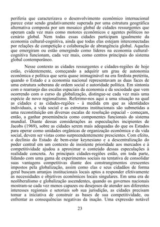 23	
  
	
  
periferia que caracterizava o desenvolvimento econômico internacional
parece estar sendo gradativamente superada por uma estrutura geográfica
alternativa composta por um mosaico global de cidades ressurgentes que
operam cada vez mais como motores econômicos e agentes políticos no
cenário global. Nem todas essas cidades participam igualmente da
economia cultural-cognitiva, ainda que todas elas estejam interconectadas
por relações de competição e colaboração de abrangência global. Aquelas
que emergiram ou estão emergindo como líderes na economia cultural-
cognitiva funcionam, cada vez mais, como centros principais do sistema
global contemporâneo.
Nesse contexto as cidades ressurgentes e cidades-regiões de hoje
estão, evidentemente, começando a adquirir um grau de autonomia
econômica e política que seria quase inimaginável na era fordista pretérita,
quando o Estado e a economia nacional representavam as duas faces de
uma estrutura soberana de ordem social e autoridade política. Em sintonia
com o rearranjo das escalas espaciais da economia e da sociedade que vem
ocorrendo com o curso da globalização, distingue-se cada vez mais uma
espécie de novo regionalismo. Referimo-nos aqui a uma situação na qual
as cidades e as cidades-regiões - à medida em que as identidades
individuais, a vida social e as estruturas institucionais são submetidas a
uma reconstituição em diversas escalas de resolução espacial - começam,
então, a ganhar proeminência como componentes funcionais do sistema
mundial. Diante dessas considerações as especulações incipientes de
Jacobs (1969), sobre as cidades serem mais adequadas do que os Estados
para operar como unidades orgânicas de organização econômica e da vida
social, devem ser vistas como surpreendentemente prescientes. Com efeito,
o declínio do Estado de bem-estar keynesiano e a descentralização do
poder central em um contexto de insistente prioridade aos mercados e à
competitividade ajudou a aproximar o conteúdo dessas especulações à
realidade concreta. As principais cidades-regiões estão, em toda parte,
lidando com uma gama de experimentos sociais na tentativa de consolidar
suas vantagens competitivas diante dos constrangimentos crescentes
impostos pela globalização, assim como elas e seus cidadãos de forma
geral buscam arranjos institucionais locais aptos a responder efetivamente
às necessidades e objetivos econômicos locais singulares. Em uma era de
neoliberalismo e globalização ascendentes, quando os governos nacionais
mostram-se cada vez menos capazes ou desejosos de atender aos diferentes
interesses regionais e setoriais sob sua jurisdição, as cidades precisam
tomar a iniciativa de construir as bases de sua competitividade, ou
enfrentar as consequências negativas da inação. Uma expressão notável
 