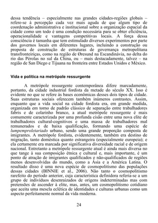 24	
  
	
  
dessa tendência – especialmente nas grandes cidades-regiões globais –
refere-se à percepção cada vez mais aguda de que algum tipo de
coordenação administrativa e institucional sobre a organização espacial da
cidade como um todo é uma condição necessária para se obter eficiência,
operacionalidade e vantagens competitivas locais. A força dessa
consciência é tamanha que tem estimulado diversos experimentos por parte
dos governos locais em diferentes lugares, incluindo a construção ou
proposta de construção de estruturas de governança metropolitana
transfronteiriças, como na região de Øresund na Escandinávia, no delta do
rio das Pérolas no sul da China, ou – mais destacadamente, talvez – na
região de San Diego e Tijuana na fronteira entre Estados Unidos e México.
Vida e política na metrópole ressurgente
A metrópole ressurgente contemporânea difere marcadamente,
portanto, da cidade industrial fordista da metade do século XX. Isso é
evidente no que se refere às bases econômicas desses dois tipos de cidade.
Suas estruturas sociais oferecem também inúmeros contrastes. Assim,
enquanto que a vida social na cidade fordista era, em grande medida,
organizada em torno de padrão clássico de separação entre trabalhadores
fabris e de colarinho branco, a atual metrópole ressurgente é mais
comumente caracterizada por uma profunda cisão entre uma nova elite de
trabalhadores cultural-cognitivos e uma massa de trabalhadores mal
remunerados e de baixa qualificação, formando uma espécie de
lumpemproletariado urbano, sendo uma grande proporção composta de
imigrantes. A metrópole fordista, evidentemente, também era destino de
migração, tanto doméstica quanto estrangeira (especialmente europeia); e
ela certamente era marcada por significativa diversidade racial e de origem
nacional. Entretanto a metrópole ressurgente atual é ainda mais diversa no
que tange à sua composição étnica e cultural e, mais importante, é um
ponto de atração de imigrantes qualificados e não-qualificados de regiões
menos desenvolvidas do mundo, como a Ásia e a América Latina. O
resultado disso é uma nova espécie de cosmopolitismo das populações
dessas cidades (BINNIE et al., 2006). Não tanto o cosmopolitismo
rarefeito do período anterior, cuja característica definidora referia-se a um
grupo de indivíduos desenraizados de origens indeterminadas mas com
pretensões de ascender à elite, mas, antes, um cosmopolitismo cotidiano
que aceita uma mescla eclética de identidades e culturas urbanas como um
aspecto perfeitamente normal da vida moderna.
 