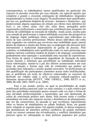 26	
  
	
  
contemporânea, os trabalhadores menos qualificados em particular são
expostos às pressões exercidas por essa situação, em especial aqueles que
compõem o grande e crescente contingente de trabalhadores imigrantes
marginalizados (e muitas vezes ilegais). Os profissionais mais qualificados,
por sua vez, geralmente dispõem de recursos - humanos e financeiros - que
proporcionam alguma segurança em relação aos efeitos mais deletérios do
risco e, em certos casos, eles são, além disso, protegidos pelas
organizações profissionais e associações que contribuem para assegurar um
mínimo de estabilidade no mercado de trabalho. Ainda assim, mesmo para
essa camada de profissionais a imprevisibilidade crescente das perspectivas
de emprego impõe problemas sérios, especialmente para indivíduos no
início de suas carreiras profissionais. Muitos desses indivíduos não estão
mais engajados em carreiras que envolvem uma mobilidade quase natural
dentro da empresa e muitas das firmas que os empregam não possuem mais
internamente o tradicional departamento de gestão de pessoas. Pelo
contrário, os trabalhadores mais qualificados cada vez mais gerenciam suas
próprias carreiras conforme mudam de projeto e de emprego, consolidando
gradualmente uma reputação e acumulando uma sucessão de experiências.
Essa forma de operar é intimamente dependente da formação de redes
sociais formais e informais que possibilitam ao trabalhador individual
trocar informações, manter-se a par dos últimos acontecimentos em suas
áreas de atuação e formar uma rede de conhecidos que podem ser
acionados para indicações e auxílio quando necessário. Os profissionais de
alta qualificação são participantes constantes nessas redes multifacetadas,
que se proliferam em torno de objetivos relacionados ao exercício da
profissão em cidades onde a nova economia cultural-cognitiva está
altamente desenvolvida (SCOTT, 1998; URSELL, 2000; BATT et al.,
2000; BLAIR, 2001; NEFF et al., 2005).
Esse é um mundo, porém, no qual as possibilidades de ampla
mobilização política parecem cada vez mais remotas; e a ação coletiva por
parte das autoridades municipais parece assumir cada vez mais a forma de
uma atividade profissionalizada e tecnocrática que está distanciada da
esfera da contestação política mais direta. Pela mesma razão o conflito
intraurbano em torno dos impactos sociais e distributivos do planejamento,
que era tão característico no passado (e que reverberou especialmente
sobre os bairros de trabalhadores na cidade fordista), ficou, em grande
parte, relegado ao segundo plano. Em alguma medida, os únicos resquícios
que permanecem da atmosfera política combativa da grande metrópole
(cada vez menos) emanam das reivindicações e conflitos identitários que
parecem agora ter sobrepujado as lutas políticas populares por justiça
 