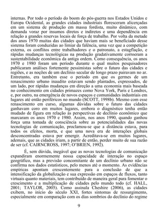 9	
  
	
  
internas. Por todo o período do boom do pós-guerra nos Estados Unidos e
Europa Ocidental, as grandes cidades industriais floresceram alicerçadas
em um sistema de produção em massa fordista, muito dinâmico, com
demanda voraz por insumos diretos e indiretos e uma dependência em
relação a grandes reservas locais de força de trabalho. Por volta da metade
dos anos 1970 muitas das cidades que haviam mais se beneficiado desse
sistema foram conduzidas ao limiar da falência, uma vez que a competição
externa, os conflitos entre trabalhadores e o patronato, a estagflação, e
rápidas mudanças tecnológicas na produção gradativamente corroeram a
sustentabilidade econômica da antiga ordem. Como consequência, os anos
1970 e 1980 foram um período durante o qual muitos pesquisadores
publicaram análises fortemente pessimistas sobre o futuro das cidades e
regiões, e as noções de um declínio secular de longo prazo pairavam no ar.
Entretanto, era também esse o período em que os germes de um
renascimento urbano inaudito estavam sendo plantados, expressados, de
um lado, por rápidas mudanças em direção a uma economia mais baseada
no conhecimento em cidades primazes como Nova York, Paris e Londres,
e, por outro, na emergência de novos espaços e comunidades industriais em
lugares até então periféricos no mundo (SCOTT, 1998b). Mesmo com esse
renascimento em curso, algumas dúvidas sobre o futuro das cidades
ganhavam coro em muitos lugares, embora o diagnóstico tenha então
mudado de figura em relação às perspectivas de declínio econômico que
marcaram os anos 1970 e 1980. Assim, nos anos 1990, quando ganhou
força uma tomada de consciência sobre as potencialidades das novas
tecnologias de comunicação, proclamou-se que a distância estava, para
todos os efeitos, morta, e que uma nova era de interações globais
desconcentradas estava por emergir. Acreditava-se em muitos lugares,
ademais, que as cidades iriam, a partir de então, perder muito de sua razão
de ser (cf. CAIRNCROSS, 1997; O’BRIEN, 1992).
É, sem dúvida, inegável que as novas tecnologias de comunicação
expandiram enormemente nossa capacidade de interação no espaço
geográfico, mas a previsão concomitante de um declínio urbano não se
confirma nos dados estatísticos, pelo menos até o momento. As evidências
empíricas apontam crescentemente para a conclusão de que a
intensificação da globalização e sua expressão em espaços de fluxos, tanto
virtuais quanto materiais, tem contribuído de maneira geral para fomentar o
crescimento e a multiplicação de cidades pelo mundo todo (cf. HALL,
2001; TAYLOR, 2005). Como assinala Cheshire (2006), as cidades
exibem, no início do século XXI, fortes sintomas de ressurgimento,
especialmente em comparação com os dias sombrios do declínio do regime
 