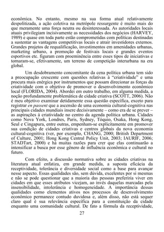 27	
  
	
  
econômica. No entanto, mesmo na sua forma atual relativamente
despolitizada, a ação coletiva na metrópole ressurgente é muito mais do
que meramente uma força neutra ou desinteressada. As autoridades locais
atuais privilegiam incisivamente as necessidades dos negócios (HARVEY,
1989) e quase em toda parte estão comprometidas com políticas destinadas
a sustentar as vantagens competitivas locais e atrair investidores externos.
Grandes projetos de requalificação, investimentos em amenidades urbanas,
marketing urbano, a promoção de festivais locais e grandes eventos
esportivos etc. figuram com proeminência entre esses tipos de iniciativas e
tornaram-se, efetivamente, um terreno de competição interurbana na era
global.
Um desdobramento concomitante da cena política urbana tem sido
a preocupação crescente com questões relativas à “criatividade” e uma
procura mais enérgica por instrumentos que possam direcionar as forças da
criatividade com o objetivo de promover o desenvolvimento econômico
local (FLORIDA, 2004). Abordei em outro trabalho, em alguma medida, a
noção profundamente problemática de cidade criativa (SCOTT, 2006). Não
é meu objetivo examinar detidamente essa questão específica, exceto para
registrar en passent que a ascensão de uma economia cultural-cognitiva nas
principais cidades mundiais insere decisivamente – como era de se prever –
as aspirações à criatividade no centro da agenda política urbana. Cidades
como Nova York, Londres, Paris, Sydney, Tóquio, Osaka, Hong Kong,
Seul e Cingapura, entre outras, empenham-se explicitamente em promover
sua condição de cidades criativas e centros globais da nova economia
cultural-cognitiva (ver, por exemplo, CHANG, 2000; British Department
of Culture, 2001; Hong Kong Central Policy Unit, 2003; IAURIF, 2006;
STADTart, 2000) e há muitas razões para crer que elas continuarão a
intensificar a busca por esse gênero de influência econômica e cultural no
futuro.
Com efeito, a discussão normativa sobre as cidades criativas na
literatura atual enfatiza, em grande medida, a suposta eficácia da
receptividade, tolerância e diversidade social como a base para avançar
nesse aspecto. Essas qualidades são, sem dúvida, excelentes por si mesmas
e não se pode questionar que a maioria das pessoas preferiria viver em
cidades em que esses atributos vicejam, ao invés daquelas marcadas pela
insensibilidade, intolerância e homogeneidade. A importância dessas
qualidades como elementos ativos nos processos de desenvolvimento
econômico permanece contudo duvidosa e, além disso, não está sequer
claro qual é sua relevância específica para a constituição da cidade
enquanto uma comunidade cultural. De fato a fórmula da receptividade,
 