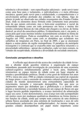 28	
  
	
  
tolerância e diversidade – sem especificações adicionais – pode servir tanto
como uma base para o isolamento, o individualismo e a mera diferença
mecânica, quanto pode servir para a solidariedade, o companheirismo e o
envolvimento político profundo dos cidadãos na vida urbana. Algo do
gênero já pode ser observado nas cidades ressurgentes dos Estados Unidos
atual, onde os elementos dessa fórmula estão certamente mais presentes
hoje do que jamais estiveram; mas o bem-estar econômico e social da
comunidade urbana como um todo permanece em baixa e muitas das
tensões estruturais básicas da vida urbana não chegam a se elevar, de forma
durável, ao nível da consciência pública. Evidentemente esta é, em parte, a
causa pela qual essas mesmas tensões ocasionalmente eclodem na forma de
conflitos espontâneos. Pode-se exemplificar isto com as revoltas de Los
Angeles em 1992, assim como com os distúrbios que eclodiram nos
subúrbios de imigrantes em Paris, no final de 2005, e que se alastraram
depois a outras partes da região metropolitana. O paradoxo da metrópole
ressurgente é o contraste que se exacerba entre sua superfície reluzente e a
precariedade subterrânea - apesar das exaltações, cada vez mais comuns, às
virtudes da receptividade, tolerância e diversidade da sociedade americana.
Conclusão: perspectivas e desafios
A reflexão aqui desenvolvida acerca das condições da cidade levou-
nos a abordar desde questões relativas à organização do espaço
intraurbano, passando pela investigação do crescimento de uma economia
cultural-cognitiva simultaneamente global e local; para, finalmente,
retornarmos ao espaço interno da cidade como um lugar singular de
tensões e possibilidades políticas. Desde a crise geral do fordismo nos anos
1970 e início dos anos 1980 as cidades retomaram sua espiral de expansão
de longo prazo; e com a ascensão da economia cultural-cognitiva algumas
cidades do mundo demonstraram uma extraordinária capacidade de
crescimento, inovação e renovação demográfica. Em que pese os
argumentos atuais que defendem que a globalização e a internet estão
prestes a transformar a sociedade humana em um espaço de fluxos em que
o lugar haveria perdido importância, o avanço inexorável da urbanização
segue seu curso. Como demonstramos, esse avanço tem sido acompanhado
em muitos casos por mudanças qualitativas dramáticas na forma interna e
nas funções da cidade, ainda que sempre num contexto de uma dinâmica
urbana básica assentada em uma estrutura de localizações e usos do solo
funcionalmente polarizados (ou multipolarizados). Ao mesmo tempo, as
grandes cidades desempenham um papel muito importante como
 