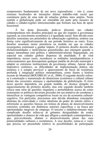 29	
  
	
  
componentes fundamentais de um novo regionalismo – isto é, como
sistemas localizados de interações diárias trabalho-vida social que
constituem parte de uma rede de relações globais mais amplas. Neste
sentido a globalização pode ser entendida em parte pelo mosaico de
cidades e cidades-regiões interconectadas que formam sua base de apoio
locacional.
À luz desta discussão, pode-se discernir nas cidades
contemporâneas três desafios principais no que diz respeito à governança
regional, ao crescimento econômico e à igualdade social. Sem dúvida esses
desafios remontam aos primórdios da urbanização capitalista, embora sua
forma varie significativamente de um período histórico ao outro. Esses
desafios assumem maior premência na medida em que as cidades
ressurgentes continuam a ganhar ímpeto. O primeiro desafio decorre das
disfuncionalidades e ineficiências generalizadas que emergem quando o
espaço intraurbano está política e administrativamente fragmentado, em
especial nas cidades globais dispersas da atualidade. É de vital
importância, nesses casos, reconhecer as múltiplas interdependências e
extravasamentos que desrespeitam qualquer padrão de divisão municipal e
adaptar as estruturas institucionais da governança urbana. Apesar desse
imperativo sistêmico, as dificuldades de implementação prática são
enormes e é sempre provável o aparecimento de focos de resistência
profunda à integração política metropolitana, como ilustra a história
recente de Montreal (BOUDREAU et al., 2006). O segundo desafio refere-
se à construção e manutenção do dinamismo econômico e cultural urbano
diante das crescentes ameaças e oportunidades da globalização. O êxito
nesse quesito dependerá, em grande medida, do alcance atingido no
equacionamento do primeiro desafio, mas este segundo desafio também
coloca uma série de questões singulares e perturbadoras acerca de como
exatamente os políticos deveriam proceder em sua tentativa de coordenar e
intensificar as vantagens competitivas locais na era da economia cultural-
cognitiva. Em particular, precisamos sem dúvida abandonar concepções
abstratas da criatividade e visões idealistas do poder do talento etéreo e
reformular as questões básicas em termos de planos de desenvolvimento
concretos centrados em dinâmicas setoriais específicas e na busca por
oportunidades tangíveis de emprego. O terceiro e indubitavelmente mais
complicado desafio refere-se às gritantes desigualdades de renda,
oportunidades e chances de vida que afligem a metrópole contemporânea e
que, provavelmente, abalam o desenvolvimento pleno das suas
potencialidades culturais e econômicas. A esse desafio, soma-se o vazio
que precisa ser preenchido relativo às possibilidades de participação
 