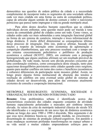 30	
  
	
  
democrática nas questões de ordem pública da cidade e a necessidade
complementar de incorporar todos os segmentos de uma sociedade urbana
cada vez mais cindida em uma forma ou outra de comunidade política,
capaz de articular algum sentido de destino comum e inibir o narcisismo
pernicioso que parece tanto impregnar a vida na grande metrópole atual.
Para além destes desafios bastante específicos que as cidades
individuais devem enfrentar, uma questão maior pode ser trazida à tona
acerca da comunidade global de cidades como um todo. Como vimos, as
cidades estão cada vez mais submetidas a uma integração funcional global
na forma de um sistema de comércio, interação e troca informacional de
longa distância. É muito difícil dimensionar as consequências últimas
desse processo de integração. Dito isto, pode-se afirmar, baseado em
noções a respeito da interação entre economias de aglomeração e
competição chamberliniana, que este processo resultará com o tempo em
um sistema crescentemente policêntrico e polifônico de produção
econômica e cultural (SCOTT, 2005), em contraste com a paisagem
homogeneizada que alguns analistas afirmam ser um resultado provável da
globalização. De todo modo, haverá sem dúvida pressões crescentes por
uma coordenação sistêmica, como consequência desta situação, tanto para
equacionar desequilíbrios persistentes entre cidades quando estes surgirem,
quanto para mediar conflitos em torno dos custos e benefícios (econômicos
e culturais) diferenciais da participação neste mosaico global. Assim, no
longo prazo alguma forma institucional de absorção das tensões e
resolução de conflitos em uma eventual união global de sistemas de
cidades deverá ser desenvolvida, para além das estruturas atualmente
existentes de consulta e cooperação internacional.
METRÓPOLE RESSURGENTE: ECONOMIA, SOCIEDADE E
URBANIZAÇÃO EM UM MUNDO INTERCONECTADO
Resumo: Uma problemática urbana é identificada acerca das
características essenciais das cidades enquanto conjuntos de atividade
humana espacialmente polarizados e marcados por simbiose interna
elevada. As raízes da crise da metrópole industrial clássica do século XX
são identificadas e o surgimento de um novo tipo de dinâmica econômica
urbana ao longo dos anos 1980 e 1990 é discutido. Meu argumento é de
que essa nova dinâmica baseia-se, em grande medida, no crescimento e
disseminação de sistemas de produção cultural-cognitivos. Em paralelo a
essas mudanças ocorreram profundas transformações no espaço urbano e
na vida social e muitas cidades empreenderam esforços para se
 