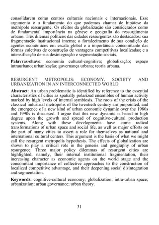 31	
  
	
  
consolidarem como centros culturais nacionais e internacionais. Esse
argumento é o fundamento do que podemos chamar de hipótese da
metrópole ressurgente. Os efeitos da globalização são considerados como
de fundamental importância na gênese e geografia do ressurgimento
urbano. Três dilemas políticos das cidades ressurgentes são destacados: sua
fragmentação institucional interna; o fortalecimento de sua condição de
agentes econômicos em escala global e a importância concomitante das
formas coletivas de construção de vantagens competitivas localizadas; e a
intensificação de sua desintegração e segmentação sociais.
Palavras-chave: economia cultural-cognitiva; globalização; espaço
intraurbano; urbanização; governança urbana; teoria urbana.
RESURGENT METROPOLIS: ECONOMY, SOCIETY AND
URBANIZATION IN AN INTERCONNECTED WORLD
Abstract: An urban problematic is identified by reference to the essential
characteristics of cities as spatially polarized ensembles of human activity
marked by high levels of internal symbiosis. The roots of the crisis of the
classical industrial metropolis of the twentieth century are pinpointed, and
the emergence of a new kind of urban economic dynamic over the 1980s
and 1990s is discussed. I argue that this new dynamic is based in high
degree upon the growth and spread of cognitive-cultural production
systems. Along with these developments have come radical
transformations of urban space and social life, as well as major efforts on
the part of many cities to assert a role for themselves as national and
international cultural centers. This argument is the basis of what we might
call the resurgent metropolis hypothesis. The effects of globalization are
shown to play a critical role in the genesis and geography of urban
resurgence. Three major policy dilemmas of resurgent cities are
highlighted, namely, their internal institutional fragmentation, their
increasing character as economic agents on the world stage and the
concomitant importance of collective approaches to the construction of
localized competitive advantage, and their deepening social disintegration
and segmentation.
Keywords: cognitive-cultural economy; globalization; intra-urban space;
urbanization; urban governance; urban theory.
 