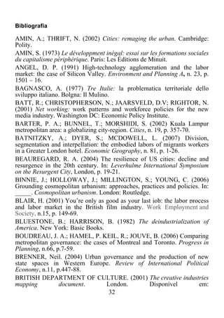 32	
  
	
  
Bibliografia
AMIN, A.; THRIFT, N. (2002) Cities: remaging the urban. Cambridge:
Polity.
AMIN, S. (1973) Le développment inégal: essai sur les formations sociales
du capitalisme périphérique. Paris: Les Éditions de Minuit.
ANGEL, D. P. (1991) High-technology agglomeration and the labor
market: the case of Silicon Valley. Environment and Planning A, n. 23, p.
1501 – 16.
BAGNASCO, A. (1977) Tre Italie: la problematica territoriale dello
sviluppo italiano. Bolgna: Il Mulino.
BATT, R.; CHRISTOPHERSON, N.; JAARSVELD, D.V; RIGHTOR, N.
(2001) Net working: work patterns and workforce policies for the new
media industry. Washington DC: Economic Policy Institute.
BARTER, P. A.; BUNNEL, T.; MORSHIDI, S. (2002) Kuala Lampur
metropolitan area: a globalizing city-region. Cities, n. 19, p. 357-70.
BATNITZKY, A.; DYER, S.; MCDOWELL, L. (2007) Division,
segmentation and interpellation: the embodied labors of migrants workers
in a Greater London hotel. Economic Geography, n. 81, p. 1-26.
BEAUREGARD, R. A. (2004) The resilience of US cities: decline and
resurgence in the 20th century. In: Leverhulme International Symposium
on the Resurgent City, London, p. 19-21.
BINNIE, J.; HOLLOWAY, J.; MILLINGTON, S.; YOUNG, C. (2006)
Grounding cosmopolitan urbanism: approaches, practices and policies. In:
_____. Cosmopolitan urbanism. London: Routledge.
BLAIR, H. (2001) You’re only as good as your last job: the labor process
and labor market in the British film industry. Work Employment and
Society, n.15, p. 149-69.
BLUESTONE, B.; HARRISON, B. (1982) The deindustrialization of
America. New York: Basic Books.
BOUDREAU, J. A.; HAMEL, P. KEIL, R.; JOUVE, B. (2006) Comparing
metropolitan governance: the cases of Montreal and Toronto. Progress in
Planning, n.66, p.7-59.
BRENNER, Neil. (2004) Urban governance and the production of new
state spaces in Western Europe. Review of International Political
Economy, n.11, p.447-88.
BRITISH DEPARTMENT OF CULTURE. (2001) The creative industries
mapping document. London. Disponível em:
 
