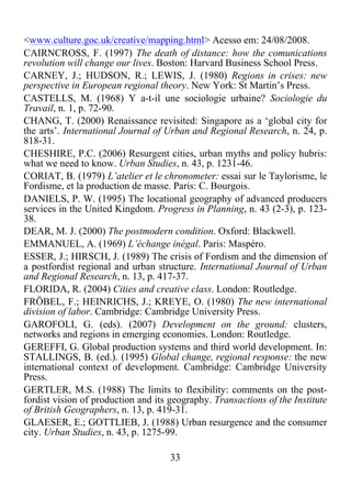 33	
  
	
  
<www.culture.goc.uk/creative/mapping.html> Acesso em: 24/08/2008.
CAIRNCROSS, F. (1997) The death of distance: how the comunications
revolution will change our lives. Boston: Harvard Business School Press.
CARNEY, J.; HUDSON, R.; LEWIS, J. (1980) Regions in crises: new
perspective in European regional theory. New York: St Martin’s Press.
CASTELLS, M. (1968) Y a-t-il une sociologie urbaine? Sociologie du
Travail, n. 1, p. 72-90.
CHANG, T. (2000) Renaissance revisited: Singapore as a ‘global city for
the arts’. International Journal of Urban and Regional Research, n. 24, p.
818-31.
CHESHIRE, P.C. (2006) Resurgent cities, urban myths and policy hubris:
what we need to know. Urban Studies, n. 43, p. 1231-46.
CORIAT, B. (1979) L’atelier et le chronometer: essai sur le Taylorisme, le
Fordisme, et la production de masse. Paris: C. Bourgois.
DANIELS, P. W. (1995) The locational geography of advanced producers
services in the United Kingdom. Progress in Planning, n. 43 (2-3), p. 123-
38.
DEAR, M. J. (2000) The postmodern condition. Oxford: Blackwell.
EMMANUEL, A. (1969) L’échange inégal. Paris: Maspéro.
ESSER, J.; HIRSCH, J. (1989) The crisis of Fordism and the dimension of
a postfordist regional and urban structure. International Journal of Urban
and Regional Research, n. 13, p. 417-37.
FLORIDA, R. (2004) Cities and creative class. London: Routledge.
FRÖBEL, F.; HEINRICHS, J.; KREYE, O. (1980) The new international
division of labor. Cambridge: Cambridge University Press.
GAROFOLI, G. (eds). (2007) Development on the ground: clusters,
networks and regions in emerging economies. London: Routledge.
GEREFFI, G. Global production systems and third world development. In:
STALLINGS, B. (ed.). (1995) Global change, regional response: the new
international context of development. Cambridge: Cambridge University
Press.
GERTLER, M.S. (1988) The limits to flexibility: comments on the post-
fordist vision of production and its geography. Transactions of the Institute
of British Geographers, n. 13, p. 419-31.
GLAESER, E.; GOTTLIEB, J. (1988) Urban resurgence and the consumer
city. Urban Studies, n. 43, p. 1275-99.
 