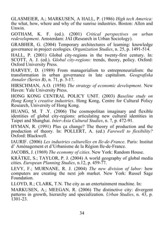 34	
  
	
  
GLASMEIER, A.; MARKUSEN, A HALL, P. (1986) High tech America:
the what, how, where and why of the sunrise industries. Boston: Allen and
Unwin.
GOTHAM, K. F. (ed.). (2001) Critical perspectives on urban
redevelopment. Amsterdam: JAI (Research in Urban Sociology).
GRABHER, G. (2004) Temporary architectures of learning: knowledge
governance in project ecologies. Organization Studies, n. 25, p. 1491-514.
HALL, P. (2001) Global city-regions in the twenty-first century. In:
SCOTT, A. J. (ed.). Global city-regions: trends, theory, policy. Oxford:
Oxford University Press.
HARVEY, D. (1989) From managerialism to entrepreneurialism: the
transformation in urban governance in late capitalism. Geografiska
Annaler (Series B), n. 71, p. 3-17.
HIRSCHMAN, A.O. (1958) The strategy of economic development. New
Haven: Yale University Press.
HONG KONG CENTRAL POLICY UNIT. (2003) Baseline study on
Hong Kong’s creative industries. Hong Kong, Centre for Cultural Policy
Research, University of Hong Kong.
HUANG, M. T .Y. (2006) The cosmopolitan imaginary and flexible
identities of global city-regions: articulating new cultural identities in
Taipei and Shanghai. Inter-Asia Cultural Studies, n. 7, p. 472-91.
HYMAN, R. (1991) Plus ça change? The theory of production and the
production of theory. In: POLLERT, A. (ed.) Farewell to flexibility?
Oxford: Blackwell.
IAURIF. (2006) Les industries culturelles en Ile-de-France. Paris: Institut
d’ Aménagement et d’Urbanisme de la Région Ile-de-France.
JACOBS, J. (1969) The economy of cities. New York: Random House.
KRÄTKE, S.; TAYLOR, P. J. (2004) A world geography of global media
cities. European Planning Studies, n.12, p. 459-77.
LEVY, F.; MURNANE, R. J. (2004) The new division of labor: how
computers are creating the next job market. New York: Russel Sage
Foundation.
LLOYD, R.; CLARK, T.N. The city as an entertainment machine. In:
MARKUSEN, A.; MEEGAN, R. (2006) The distinctive city: divergent
patterns in growth, hierarchy and specialization. Urban Studies, n. 43, p.
1301-23.
 