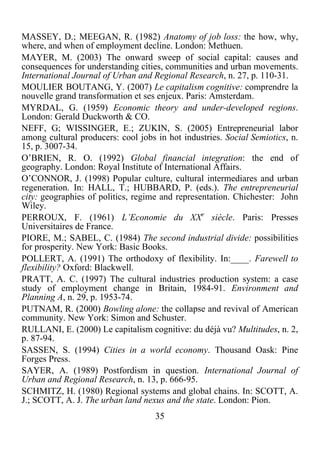 35	
  
	
  
MASSEY, D.; MEEGAN, R. (1982) Anatomy of job loss: the how, why,
where, and when of employment decline. London: Methuen.
MAYER, M. (2003) The onward sweep of social capital: causes and
consequences for understanding cities, communities and urban movements.
International Journal of Urban and Regional Research, n. 27, p. 110-31.
MOULIER BOUTANG, Y. (2007) Le capitalism cognitive: comprendre la
nouvelle grand transformation et ses enjeux. Paris: Amsterdam.
MYRDAL, G. (1959) Economic theory and under-developed regions.
London: Gerald Duckworth & CO.
NEFF, G; WISSINGER, E.; ZUKIN, S. (2005) Entrepreneurial labor
among cultural producers: cool jobs in hot industries. Social Semiotics, n.
15, p. 3007-34.
O’BRIEN, R. O. (1992) Global financial integration: the end of
geography. London: Royal Institute of International Affairs.
O’CONNOR, J. (1998) Popular culture, cultural intermediares and urban
regeneration. In: HALL, T.; HUBBARD, P. (eds.). The entrepreneurial
city: geographies of politics, regime and representation. Chichester: John
Wiley.
PERROUX, F. (1961) L’Economie du XXe
siècle. Paris: Presses
Universitaires de France.
PIORE, M.; SABEL, C. (1984) The second industrial divide: possibilities
for prosperity. New York: Basic Books.
POLLERT, A. (1991) The orthodoxy of flexibility. In:____. Farewell to
flexibility? Oxford: Blackwell.
PRATT, A. C. (1997) The cultural industries production system: a case
study of employment change in Britain, 1984-91. Environment and
Planning A, n. 29, p. 1953-74.
PUTNAM, R. (2000) Bowling alone: the collapse and revival of American
community. New York: Simon and Schuster.
RULLANI, E. (2000) Le capitalism cognitive: du déjà vu? Multitudes, n. 2,
p. 87-94.
SASSEN, S. (1994) Cities in a world economy. Thousand Oask: Pine
Forges Press.
SAYER, A. (1989) Postfordism in question. International Journal of
Urban and Regional Research, n. 13, p. 666-95.
SCHMITZ, H. (1980) Regional systems and global chains. In: SCOTT, A.
J.; SCOTT, A. J. The urban land nexus and the state. London: Pion.
 